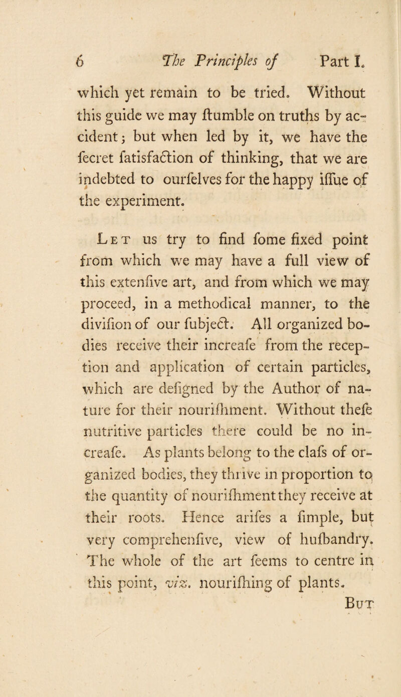 I 6 The Principles oj Part L which yet remain to be tried. Without this guide we may ftumble on truths by ac¬ cident -y but when led by it, we have the fecret fatisfadfion of thinking, that we are indebted to ourfelves for the happy iffue of the experiment. Let us try to find fome fixed point from which we may have a full view of this extenfive art, and from which we may proceed, in a methodical manner, to the divifion of our fubjedf. All organized bo¬ dies receive their increafe from the recep¬ tion and application of certain particles, which are defigned by the Author of na¬ ture for their nourifhment. Without thefe nutritive particles there could be no in- creafe. As plants belong to the clafs of or¬ ganized bodies, they thrive in proportion to the quantity of nourifhmentthey receive at their roots. Hence arifes a Ample, but very comprehensive, view of hufhandry. The whole of the art feems to centre in this point, viz. nourifhing of plants. But f