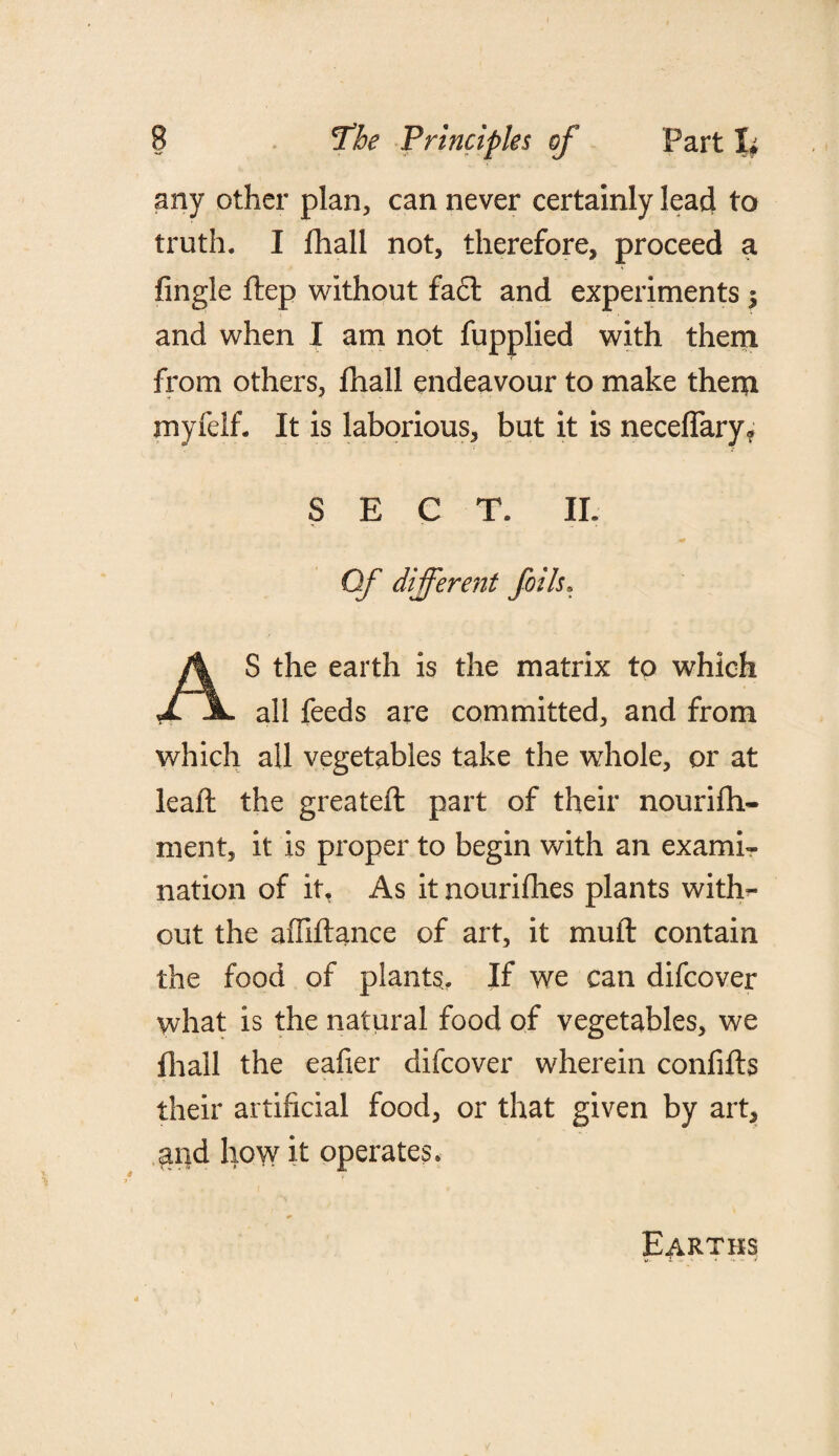 any other plan, can never certainly lead to truth. I jfhall not, therefore, proceed a fingle flep without fa£t and experiments $ and when I am not fupplied with them from others, fhall endeavour to make them myfelf. It is laborious, but it is neceflary* SECT. II. Of different foils. S the earth is the matrix to which X jL all feeds are committed, and from which all vegetables take the whole, or at leaft the greateft part of their nourifh- ment, it is proper to begin with an exami¬ nation of it, As it nourifhes plants with¬ out the affiftance of art, it muft contain the food of plants.. If we can difcover what is the natural food of vegetables, we fhall the eafier difcover wherein confifts their artificial food, or that given by art, and how it operates. Earths