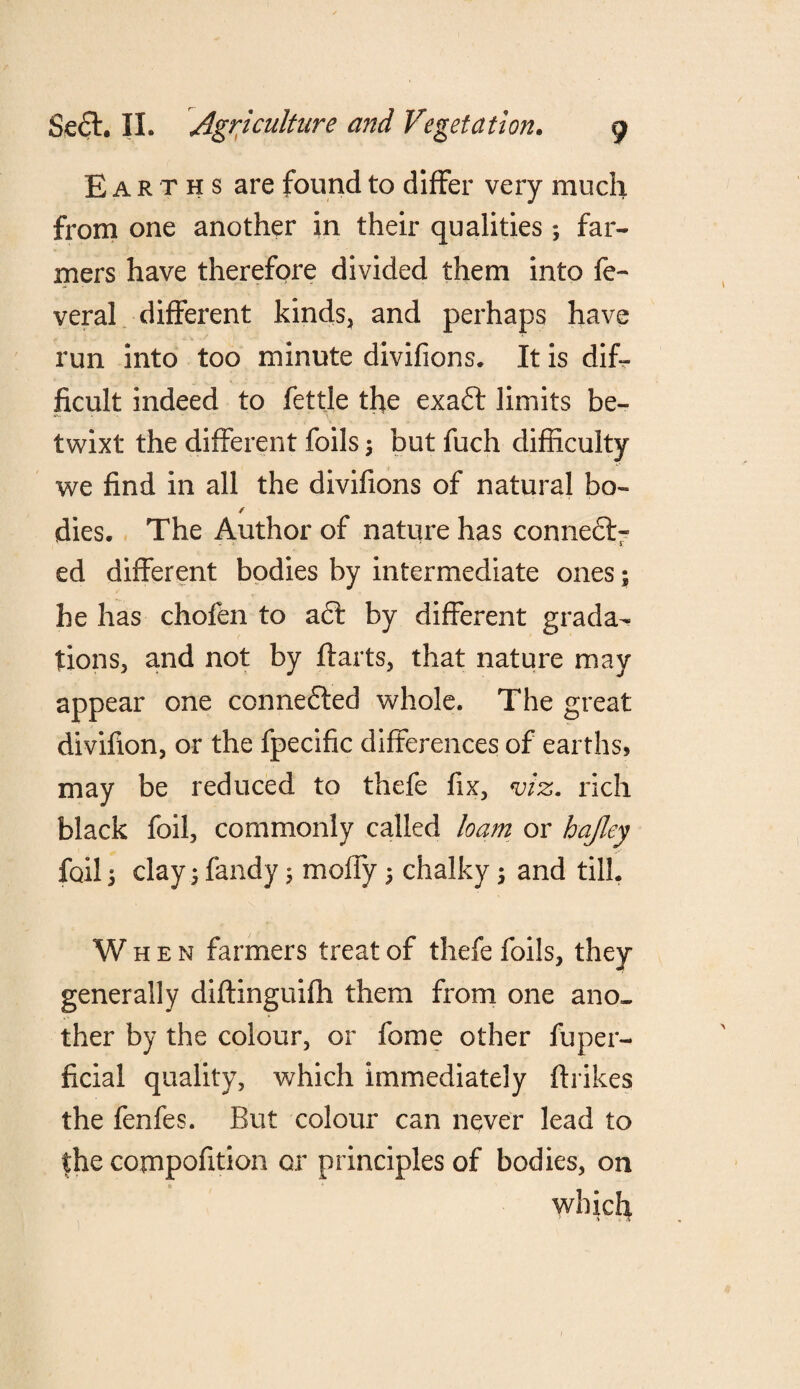 Earths are found to differ very much from one another in their qualities ; far¬ mers have therefore divided them into fe- veral different kinds, and perhaps have run into too minute divifions. It is dif¬ ficult indeed to fettle the exaft limits be¬ twixt the different foils $ but fuch difficulty we find in all the divifions of natural bo- f dies. The Author of nature has connect¬ ed different bodies by intermediate ones; he has chofen to a6t by different grada¬ tions, and not by ffarts, that nature may appear one connefled whole. The great divifion, or the fpecific differences of earths, may be reduced to thefe fix, viz. rich black foil, commonly called loam or hafley foil 5 clay 3 fandy 5 moffy 5 chalky; and till. When farmers treat of thefe foils, they generally diffinguifh them from one ano¬ ther by the colour, or fome other fuper- ficial quality, which immediately ftrikes the fenfes. But colour can never lead to the compofition or principles of bodies, on which > . A