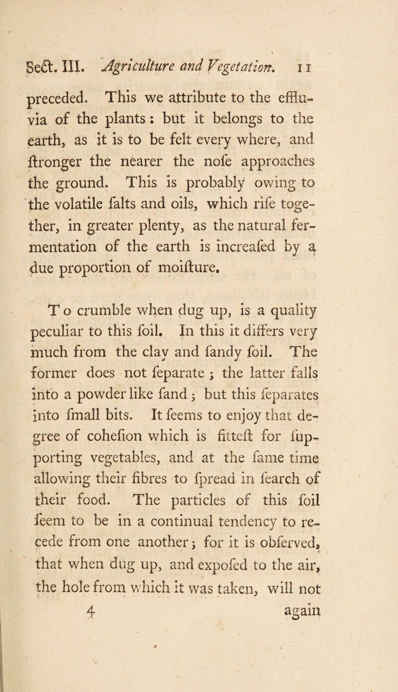 preceded. This we attribute to the efflu¬ via of the plants: but it belongs to the earth, as it is to be felt every where, and ftronger the nearer the nofe approaches the ground. This is probably owing to the volatile falts and oils, which rife toge¬ ther, in greater plenty, as the natural fer¬ mentation of the earth is increafed by a due proportion of moifture, T o crumble when dug up, is a quality peculiar to this foil. In this it differs very much from the clay and fandy foil. The former does not feparate ; the latter falls into a powder like fand; but this feparates into fmall bits. It feems to enjoy that de¬ gree of cohefion which is fitted: for fup- porting vegetables, and at the fame time allowing their fibres to fpread in fearch of their food. The particles of this foil feem to be in a continual tendency to re¬ cede from one another; for it is obferved* that when dug up, and expofed to the air, the hole from which it was taken, will not 4 again