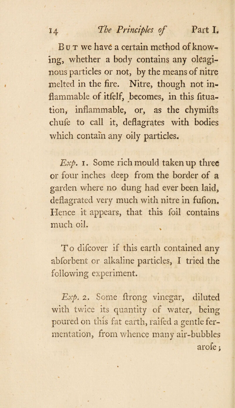 But we have a certain method of know¬ ing, whether a body contains any oleagi¬ nous particles or not, by the means of nitre melted in the fire. Nitre, though not in¬ flammable of itfelf, becomes, in this fitua- a* tion, inflammable, or, as the chymifts chufe to call it, deflagrates with bodies which contain any oily particles. Exp. i. Some rich mould taken up three or four inches deep from the border of a garden where no dung had ever been laid, deflagrated very much with nitre in fufion. Hence it appears, that this foil contains much oil. * To difcover if this earth contained any abforbent or alkaline particles, I tried the following experiment. Exp. 2. Some ftrong vinegar, diluted with twice its quantity of water, being poured on this fat earth, railed a gentle fer¬ mentation, from whence many air-bubbles arofe;