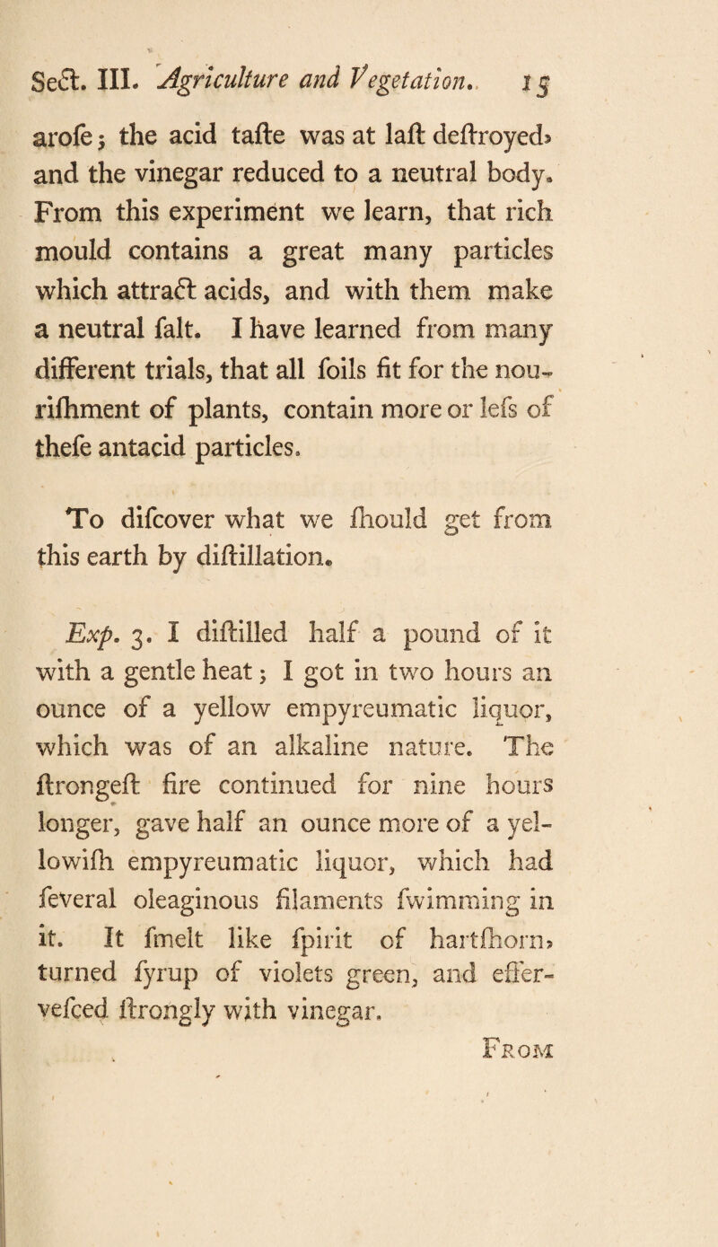 arofe j the acid tafte was at laft deflxoyed* and the vinegar reduced to a neutral body. From this experiment we learn, that rich mould contains a great many particles which attraft acids, and with them make a neutral fait. I have learned from many different trials, that all foils fit for the nou- rifhment of plants, contain more or lefs of thefe antacid particles. To difcover what we mould get from this earth by diftillation* Exp. 3. 1 diftilled half a pound of it with a gentle heat; I got in two hours an ounce of a yellow empyreumatic liquor, which was of an alkaline nature. The ftrongeft fire continued for nine hours longer, gave half an ounce more of a yel- lowifli empyreumatic liquor, which had feveral oleaginous filaments fwimming in it. It fmelt like fpirit of hartfhorm turned fyrup of violets green, and effer- vefced ftrongiy with vinegar. From 1