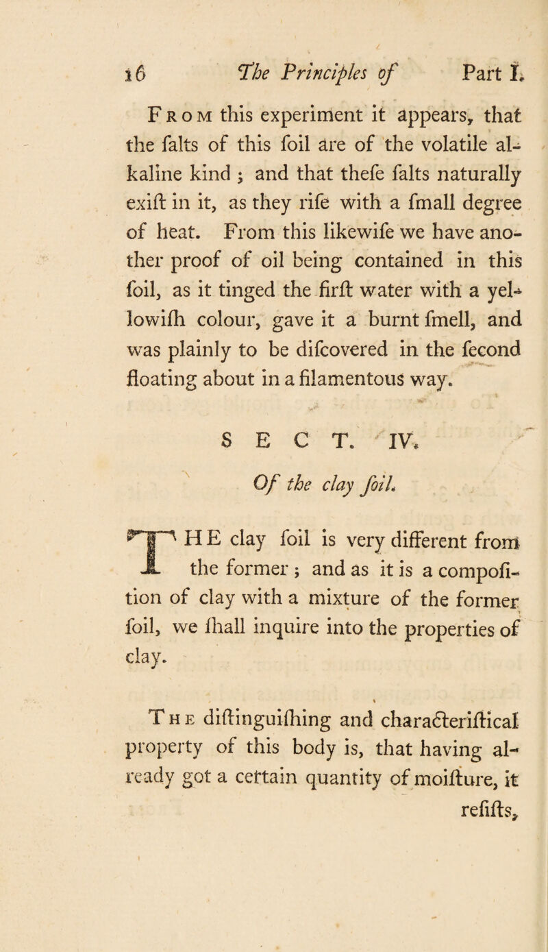 From this experiment it appears, that the falts of this foil are of the volatile al¬ kaline kind ; and that thefe falts naturally exift in it, as they rife with a fmall degree of heat. From this likewife we have ano¬ ther proof of oil being contained in this foil, as it tinged the firft water with a yeh- lowifh colour, gave it a burnt fmell, and was plainly to be difcovered in the fecond floating about in a filamentous way. SECT. IV. Of the day foil. TH E clay foil is very different from the former; and as it is a compofi- tion of clay with a mixture of the former foil, we ihall inquire into the properties of clay. / i The diflinguifhing and characleriftical property of this body is, that having al¬ ready got a certain quantity of moifture, it refills. I