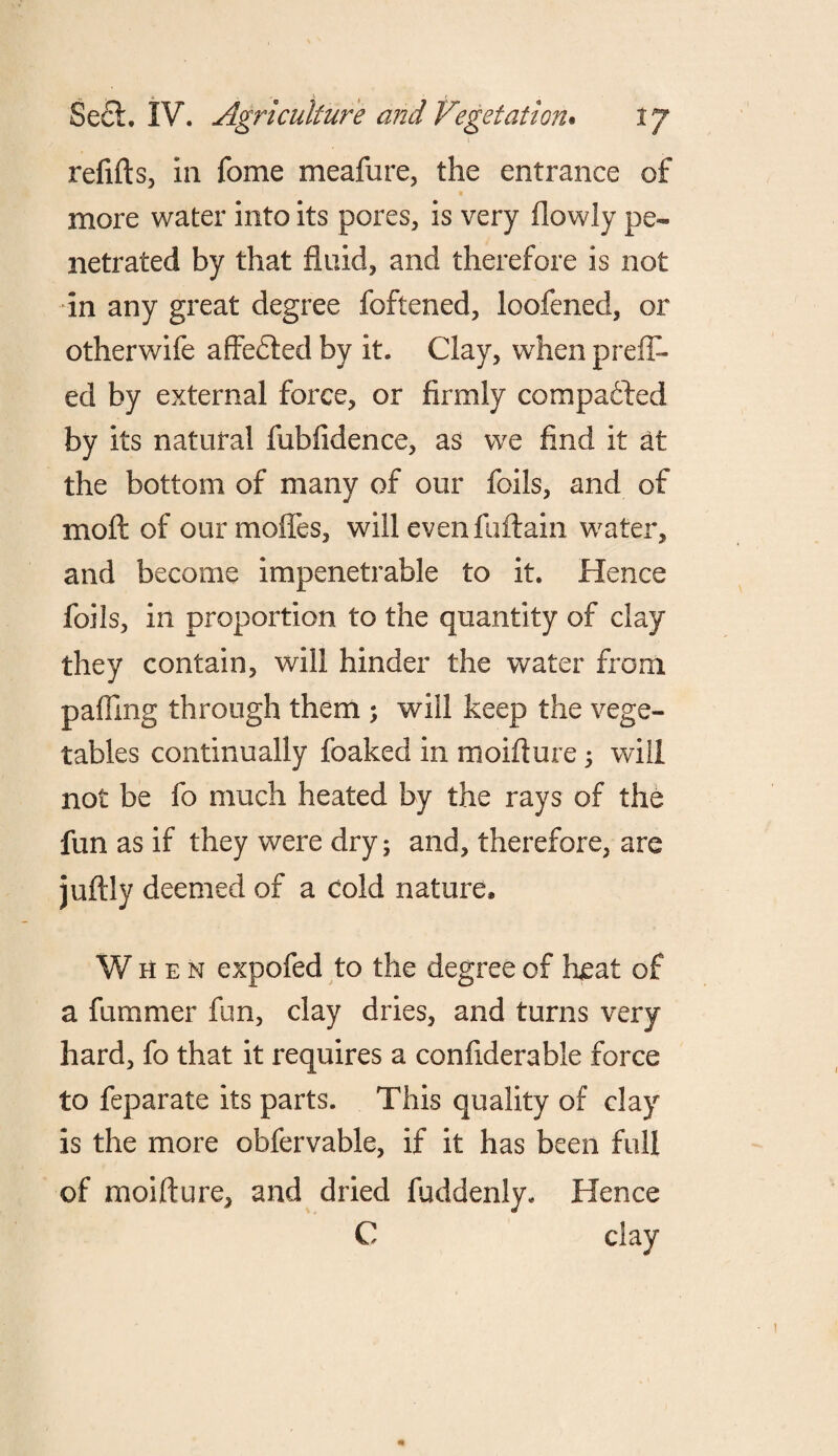 refifts, in fome meafure, the entrance of more water into its pores, is very (lowly pe¬ netrated by that fluid, and therefore is not in any great degree foftened, loofened, or otherwife affedled by it. Clay, when prefix¬ ed by external force, or firmly compared by its natural fubfidence, as we find it at the bottom of many of our foils, and of moll of ourmofles, will even fuftain water, and become impenetrable to it. Hence foils, in proportion to the quantity of clay they contain, will hinder the water from pafling through them ; will keep the vege¬ tables continually foaked in moifture; will not be fo much heated by the rays of the fun as if they were dry; and, therefore, are juftly deemed of a cold nature. When expofed to the degree of heat of a fummer fun, clay dries, and turns very hard, fo that it requires a confiderable force to feparate its parts. This quality of clay is the more obfervable, if it has been full of moifture, and dried fuddenly. Hence C clay