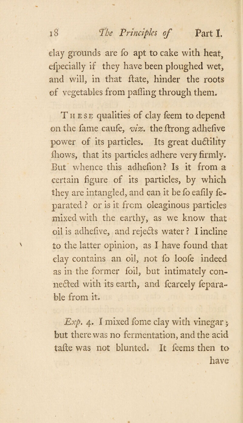 clay grounds are fo apt to cake with heat, efpecially if they have been ploughed wet* and will, in that date, hinder the roots of vegetables from palling through them, These qualities of clay feem to depend on the fame caufe, viz. the ftrong adhefive power of its particles. Its great ductility fhows, that its particles adhere very firmly. But whence this adhefion? Is it from a certain figure of its particles, by which they are intangled, and can it be fo eafily fe- parated ? or is it from oleaginous particles mixed with the earthy, as we know that oil is adhefive, and rejects water r I incline to the latter opinion, as I have found that clay contains an oil, not fo loofe indeed as in the former foil, but intimately con¬ nected with its earth, and fcarcely fepara- ble from it. Exp. 4. I mixed feme clay with vinegar; but there was no fermentation, and the acid tafte was not blunted. It feems then to . have