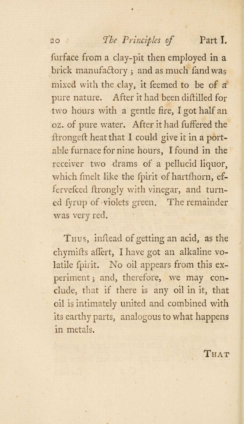 furface from a clay-pit then employed in a brick manufadtory 5 and as much fand was mixed with the clay, it feemed to be of a pure nature. After it had been diddled for two hours with a gentle fire, I got half an oz. of pure water. After it had differed the ftrongeft heat that I could give it in a port¬ able furnace for nine hours, I found in the receiver two drams of a pellucid liquor, which fmelt like the fpirit of hartfhorn, ef- fervefced flrongly with vinegar, and turn¬ ed fyrup of violets green. The remainder was very reck Thus, inflead of getting an acid, as the chymifts affert, I have got an alkaline vo¬ latile fpirit. No oil appears from this ex¬ periment ; and, therefore, we may con¬ clude, that if there is any oil in it, that oil is intimately united and combined with its earthy parts, analogous to what happens in metals. That