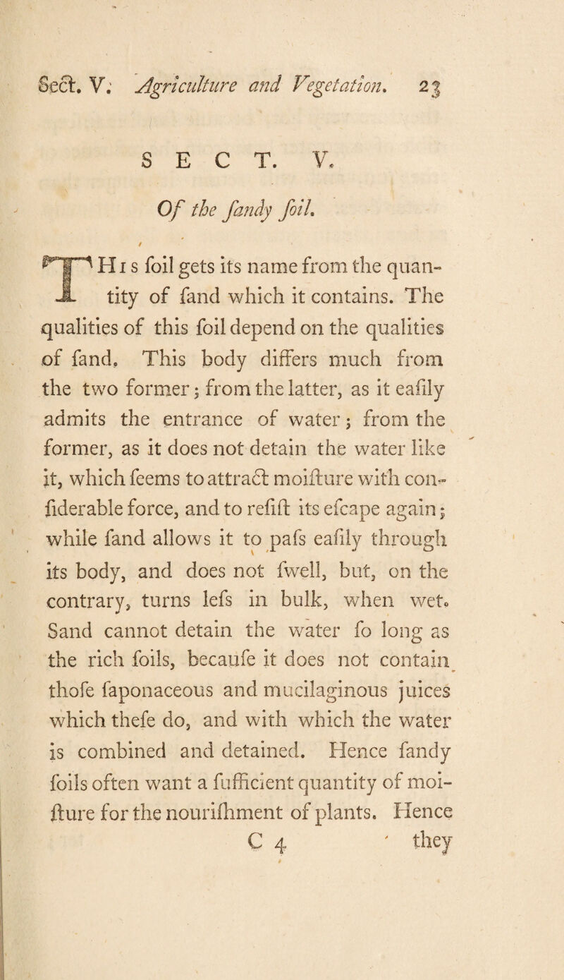 SECT. V. Of the fandy foil. / * TH i s foil gets its name from the quan¬ tity of fand which it contains. The qualities of this foil depend on the qualities of fand. This body differs much from the two former $ from the latter, as it eafily admits the entrance of water; from the former, as it does not detain the water like it, which feems to attract moifture with con- fiderable force, and to refill its efcape again; while fand allows it to pafs eafily through its body, and does not fwell, but, on the contrary, turns lefs in bulk, when wet® Sand cannot detain the water fo long as the rich foils, becaufe it does not contain thofe faponaceous and mucilaginous juices which thefe do, and with which the water is combined and detained. Hence fandy foils often want a fufficient quantity of moi¬ fture for the nourifhment of plants. Hence