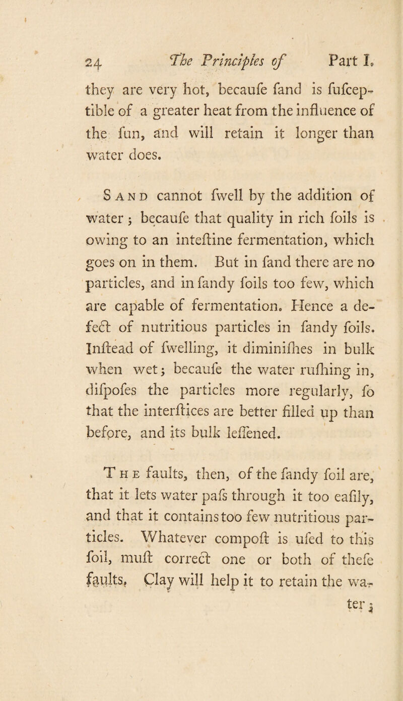 they are very hot, becaufe fand is fufcep- tible of a greater heat from the influence of the fun5 and will retain it longer than water does. Sand cannot fwell by the addition of water 5 becaufe that quality in rich foils is owing to an inteftine fermentation, which goes on in them. But in fand there are no particles, and in fandy foils too few, which are capable of fermentation, Plence a de¬ fect of nutritious particles in fandy foils. Inftead of fwelling, it diminifhes in bulk when wet; becaufe the water milling in, difpofes the particles more regularly, fo that the interfaces are better filled up than before, and its bulk lefiened. The faults, then, of the fandy foil are, that it lets water pafs through it too eafily, and that it contains too few nutritious par¬ ticles. Whatever compoft is ufed to this foil, muff correct one or both of thefe faults. Clay will help it to retain the wa- Sr 7* ter |