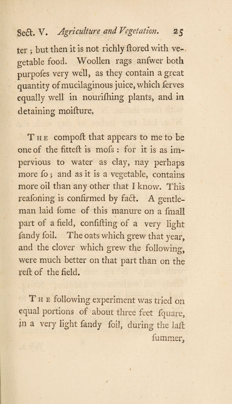 ter ; but then it is not richly ftored with ve«, get able food. Woollen rags anfwer both purpofes very well, as they contain a great quantity of mucilaginous juice, which ferves equally well in nourifhing plants, and in detaining moifture. The comport that appears to me to be one of the fitteft is mofs: for it is as im¬ pervious to water as clay, nay perhaps more fo 5 and as it is a vegetable, contains more oil than any other that I know. This reafoning is confirmed by fa£l. A gentle¬ man laid feme of this manure on a final! * part of a field, confifting of a very light fandy foil. The oats which grew that year, and the clover which grew the following, were much better on that part than on the reft of the field. The following experiment was tried on equal portions of about three feet fquare, |n a very light fandy foil, during the laft fummer.