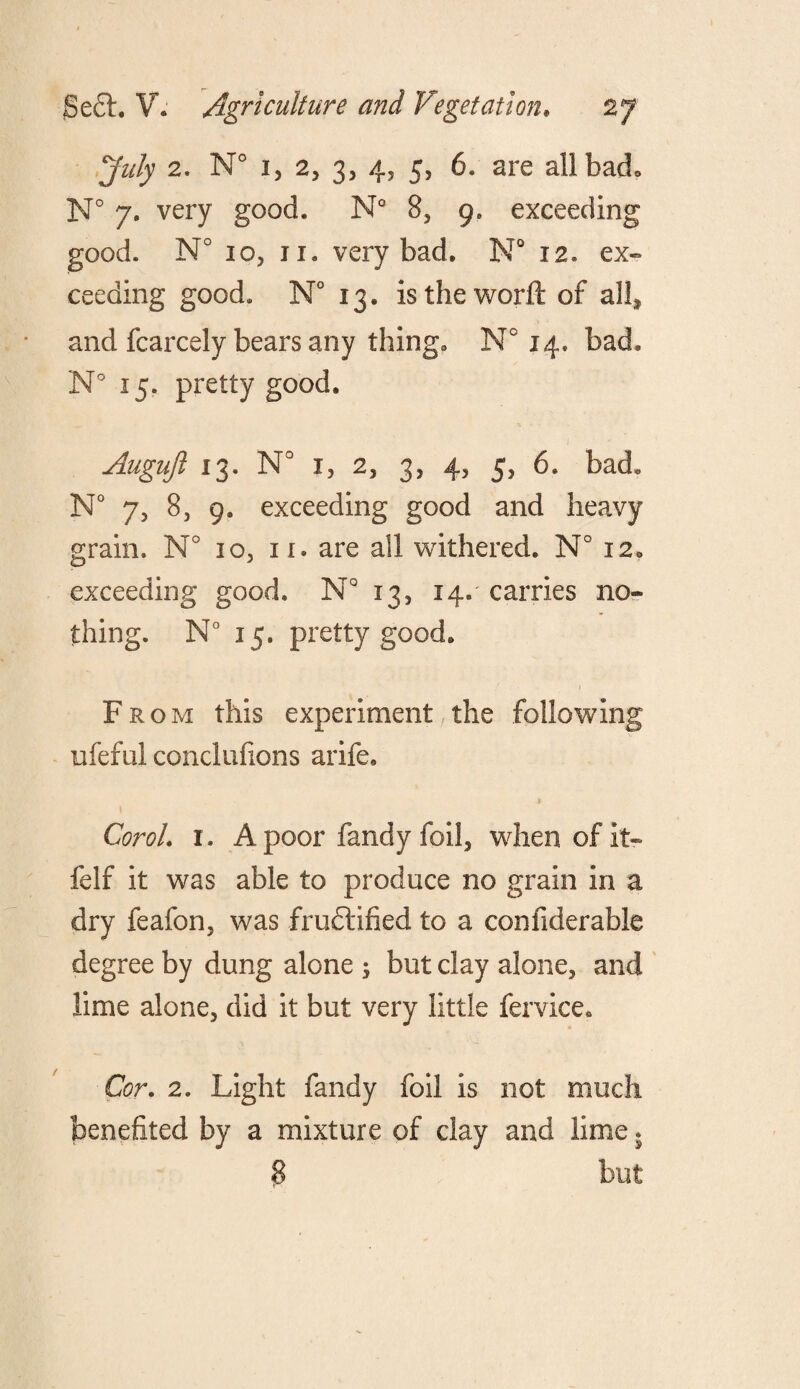 July 2. N° i, 2, 3, 4, 5, 6. are all bad* N° 7. very good. N° 8, 9. exceeding good. N° 10, 11. very bad. N° 12. ex¬ ceeding good. N° 13. is the world of all* and fcarcely bears any thing. N° 14. bad. N° 15. pretty good. Augujl 13. N° x, 2, 3, 4, 5, 6. bad. N° 7, 8, 9, exceeding good and heavy grain. N° 10, ir. are all withered. N° 12. exceeding good. N° 13, 14.' carries no¬ thing. N° 15. pretty good. 1 From this experiment the following ufeful conclufions arife. CoroL 1. A poor fandy foil, when of it- felf it was able to produce no grain in a dry feafon, was fruftified to a confiderable degree by dung alone ; but clay alone, and lime alone, did it but very little fervice. Cor. 2. Light fandy foil is not much benefited by a mixture of clay and lime. 8 but