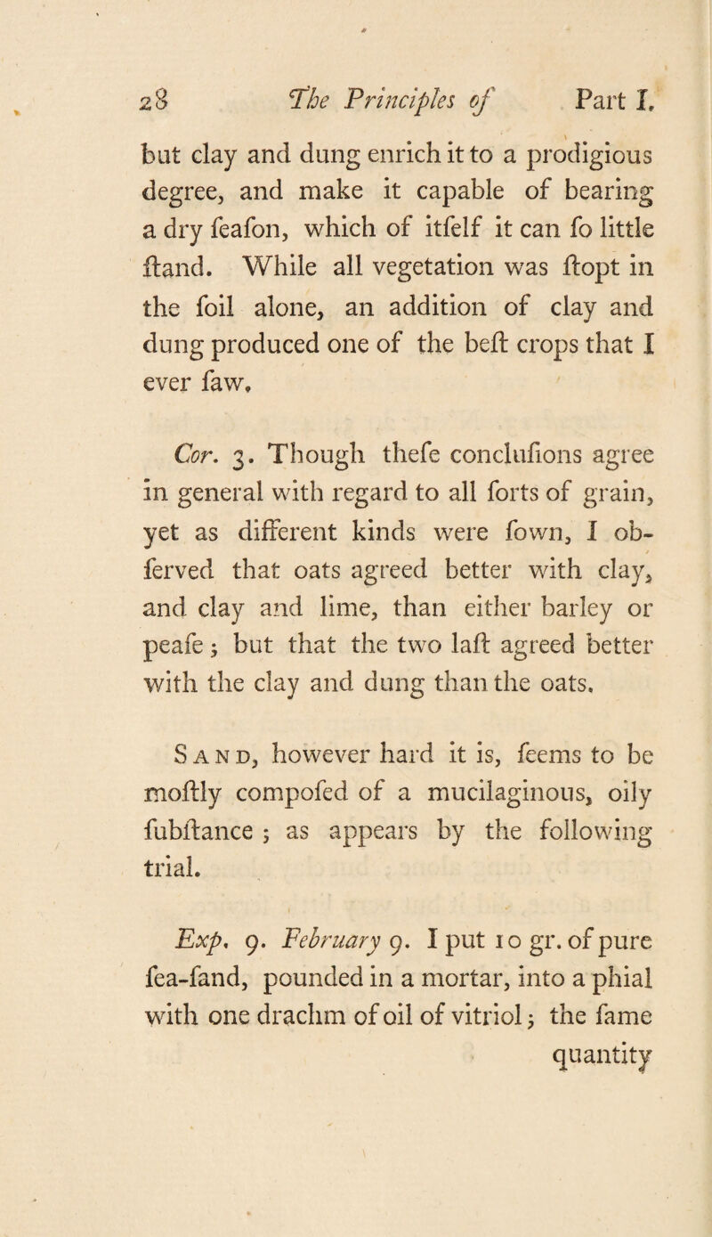 bat clay and dang enrich it to a prodigious degree, and make it capable of bearing a dry feafon, which of itfelf it can fo little Hand. While all vegetation was ftopt in the foil alone, an addition of clay and dung produced one of the beft crops that I ever faw» Cor. 3. Though thefe conclufions agree in general with regard to all forts of grain, yet as different kinds were fown, I ob- ferved that oats agreed better with clay, and clay and lime, than either barley or peafe; but that the two laft agreed better with the clay and dung than the oats. Sand, however hard it is, feems to be moftly compofed of a mucilaginous, oily fubifance ; as appears by the following trial. Exp, 9. February 9. I put 10 gr. of pure fea-fand, pounded in a mortar, into a phial with one drachm of oil of vitriol; the fame quantity