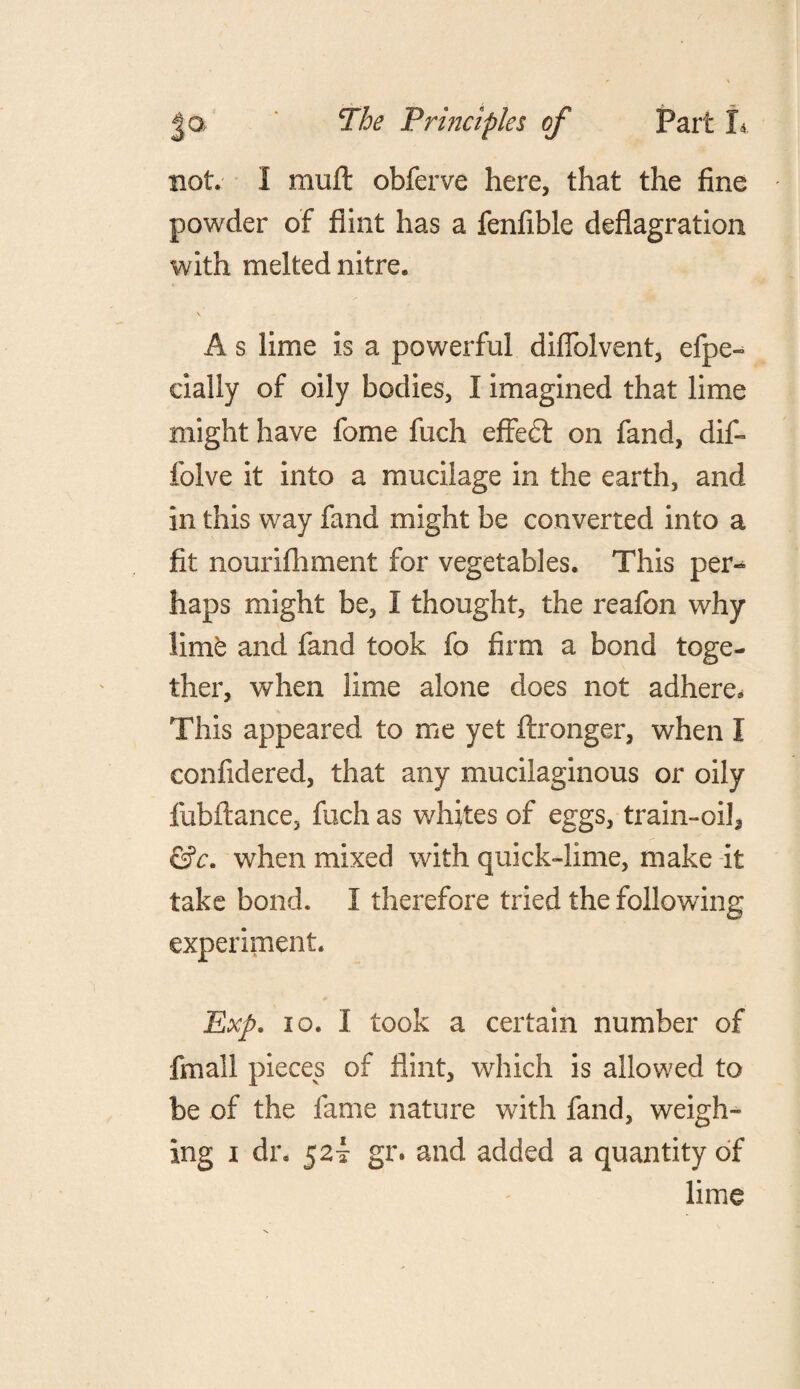 not. I mull obferve here, that the fine powder of flint has a fenfible deflagration with melted nitre. V A s lime is a powerful diflblvent, efpe- cially of oily bodies, I imagined that lime might have feme fuch effedl on fand, dif- folve it into a mucilage in the earth, and in this way fand might be converted into a fit nourifhment for vegetables. This per-* haps might be, I thought, the reafon why lime and fand took fo firm a bond toge¬ ther, when lime alone does not adhere* This appeared to me yet ftronger, when I confidered, that any mucilaginous or oily fubftance, fuch as whites of eggs, train-oil, &c. when mixed with quick-lime, make it take bond. I therefore tried the following experiment. Exp. 10. I took a certain number of fmall pieces of flint, which is allowed to be of the fame nature with fand, weigh- ing i dr. 52! gr. and added a quantity of lime