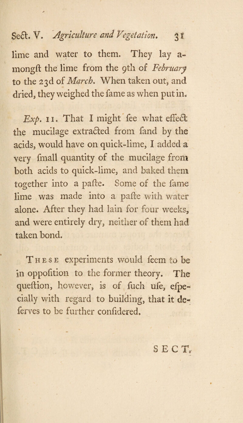 lime and water to them. They lay a- mongft the lime from the 9th of February to the 23d of March. When taken out, and dried, they weighed the fame as when put in* Exp. 11. That I might fee what effect the mucilage extrafted from fand by the acids, would have on quick-lime, I added a very fmall quantity of the mucilage from both acids to quick-lime, and baked them together into a pafte. Some of the fame lime was made into a pafte with water alone. After they had lain for four weeks, and were entirely dry, neither of them had taken bond. These experiments would feem to be in oppofition to the former theory. The queftion, however, is of fuch ufe, efpe« dally with regard to building, that it de¬ fences to be further confidered. SEC T,