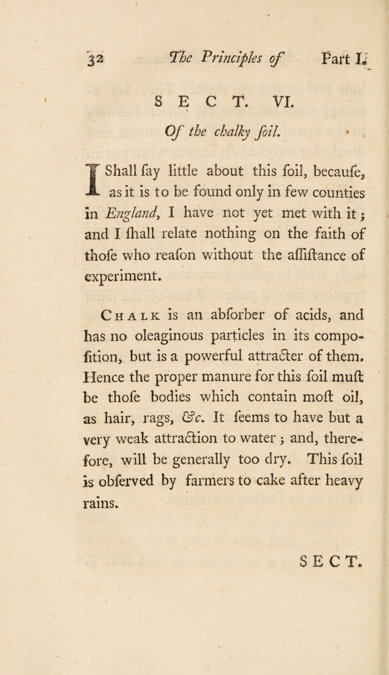 SECT. VI. Of the chalky foil. * I Shall fay little about this foil, becaufe* as it is to be found only in few counties in England, I have not yet met with it i and I fhall relate nothing on the faith of thofe who reafon without the affiftance of / experiment. Chalk is an abforber of acids, and has no oleaginous particles in its compo- fition, but is a powerful attracSler of them. Hence the proper manure for this foil mull be thofe bodies which contain moll oil, as hair, rags, &c. It feems to have but a very weak attraction to water -y and, there¬ fore, will be generally too dry. This foil is obferved by farmers to cake after heavy rains. SECT.