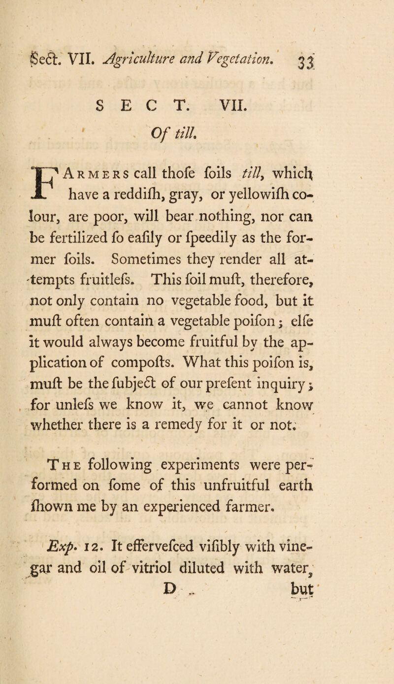 SECT. VII. Of till. A r m e r s call thofe foils till> which have a reddifh, gray, or yellowifh co¬ lour, are poor, will bear nothing, nor can be fertilized fo eafily or fpeedily as the for¬ mer foils. Sometimes they render all at¬ tempts fruitlefs. This foil muft, therefore* not only contain no vegetable food, but it muft often contain a vegetable poifon; elfe it would always become fruitful by the ap¬ plication of compofts. What this poifon is* muft be thefubjeft of ourprefent inquiry* for unlefs we know it, we cannot know whether there is a remedy for it or not. The following experiments were per¬ formed on fome of this unfruitful earth fhown me by an experienced farmer. Exp. 12. It effervefced vifibly with vine¬ gar and oil of vitriol diluted with water* D but'