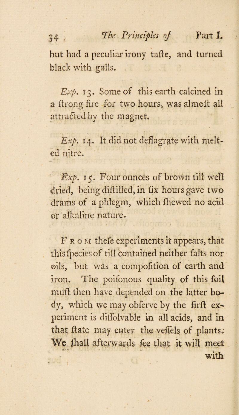 but had a peculiar irony tafte, and turned black with galls. Exp. 13. Some of this earth calcined in a ftrong fire for two hours, was almoft all attracted by the magnet. 1 Exp. 14. It did not deflagrate with melt¬ ed nitre. Exp. 15. Four ounces of brown till well dried, being diftilled, in fix hours gave two drams of a phlegm, which flhewed no acid or alkaline nature. % ■ j From thefe experiments it appears, that this fpecies of till contained neither falts nor oils, but was a compolition of earth and iron. The poifonous quality of this foil muft then have depended on the latter bo¬ dy, which we may obferve by the firfl ex¬ periment is diffolvable in all acids, and in that, ftate may enter the veffels of plants; We fhall afterwards fee that it will meet with