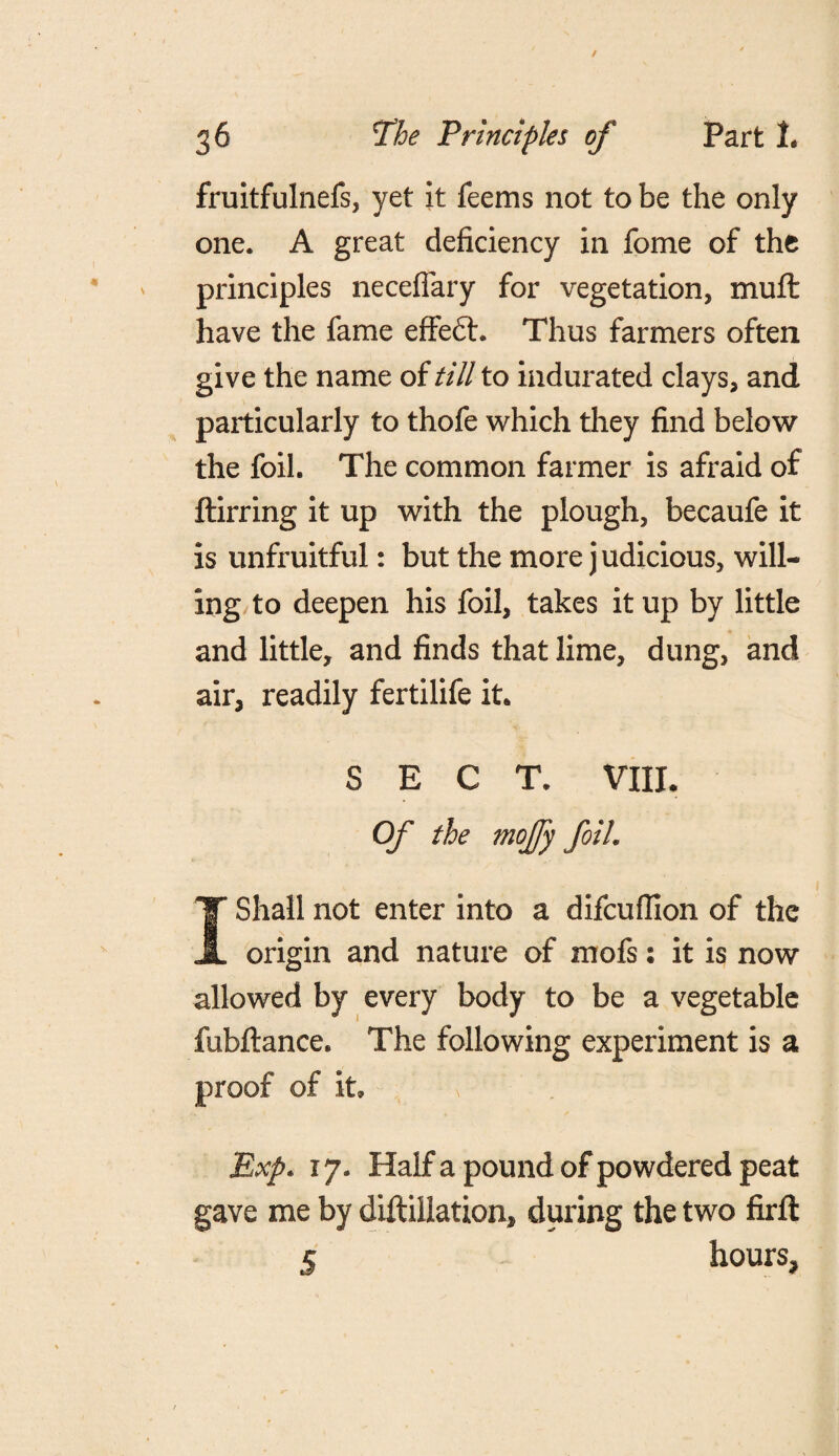fruitfulnefs, yet it feems not to be the only one. A great deficiency in fome of the principles neceflary for vegetation, muft have the fame effedt. Thus farmers often give the name of till to indurated clays, and particularly to thofe which they find below the foil. The common farmer is afraid of ftirring it up with the plough, becaufe it is unfruitful: but the more j udicious, will¬ ing to deepen his foil, takes it up by little and little, and finds that lime, dung, and air, readily fertilife it. SECT. VIII. Of the mojfy foil. I Shall not enter into a difcuflion of the origin and nature of mofs: it is now allowed by every body to be a vegetable fubftance. The following experiment is a proof of it \ Exp. 17. Haifa pound of powdered peat gave me by diftiilation, during the two firft 5 hours.