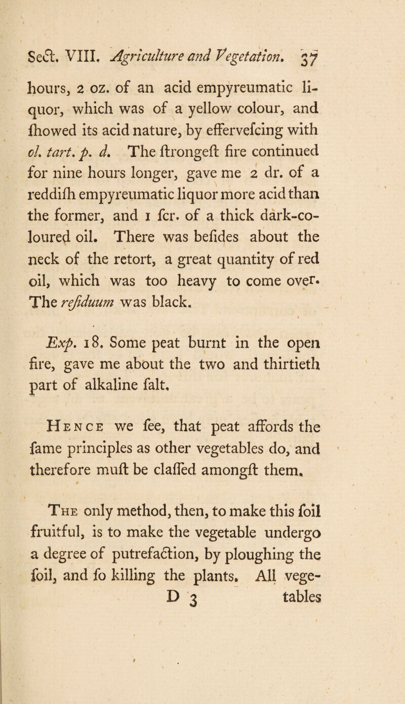 hours, 2 oz. of an acid empyreumatic li¬ quor, which was of a yellow colour, and fhowed its acid nature, by effervefcing with cL tart. p. d. The firongeft fire continued for nine hours longer, gave me 2 dr. of a reddifh empyreumatic liquor more acid than the former, and 1 fcr, of a thick dark-co¬ loured oil. There was befides about the neck of the retort, a great quantity of red oil, which was too heavy to come over® The refiduum was black. i . ■ \ Exp. 18. Some peat burnt in the open fire, gave me about the two and thirtieth part of alkaline fait. Hence we fee, that peat affords the fame principles as other vegetables do, and therefore mu ft be clafled amongfl them. The only method, then, to make this foil fruitful, is to make the vegetable undergo a degree of putrefaction, by ploughing the foil, and fo killing the plants* All vege- D 3 tables