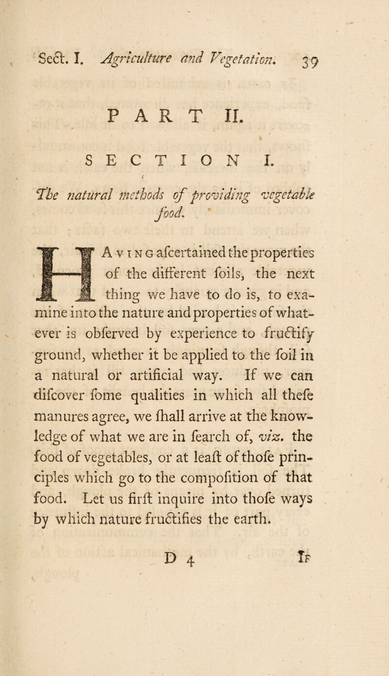PART If. i / SECTION I. - • N i ' fbe natural methods of providing vegetable food1 A v i n g afcertahied the properties of the different foils, the next thing we have to do is, to exa¬ mine into the nature and properties of what¬ ever is obferved by experience to fruflify ground, whether it be applied to the foil in a natural or artificial way. If we can difcover feme qualities in which all thefe manures agree, we fhall arrive at the know¬ ledge of what we are in fearch of, viz. the food of vegetables, or at leaft of thofe prin¬ ciples which go to the compofition of that food. Let us firft inquire into thofe ways by which nature fructifies the earth.