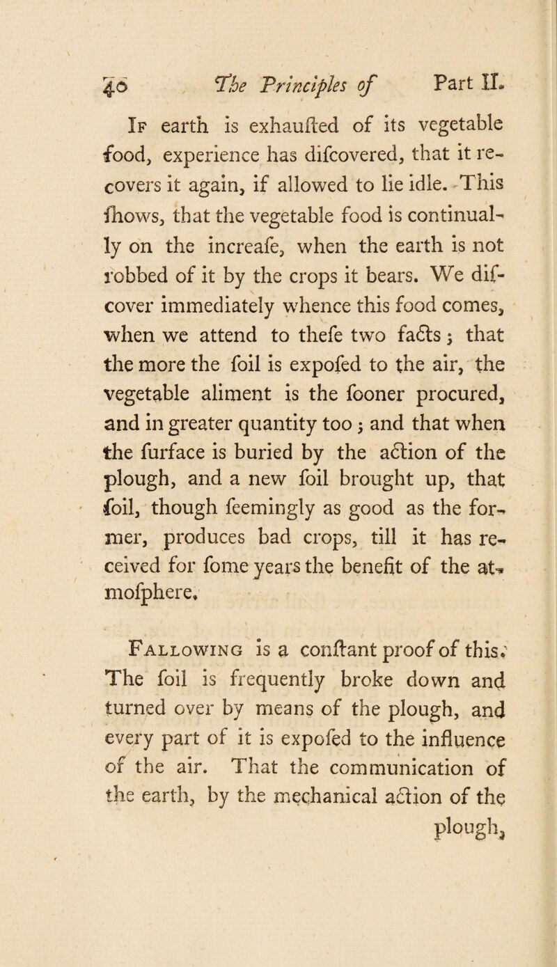 If earth Is exhaufted of its vegetable food, experience has difcovered, that it re¬ covers it again, if allowed to lie idle. This fhows, that the vegetable food is continual¬ ly on the Increafe, when the earth is not robbed of it by the crops it bears. We dis¬ cover immediately whence this food comes, when we attend to thefe two fadts 3 that the more the foil is expofed to the air, the vegetable aliment is the fooner procured, and in greater quantity too; and that when the furface is buried by the adtion of the plough, and a new foil brought up, that foil, though feemingly as good as the for¬ mer, produces bad crops, till it has re¬ ceived for fome years the benefit of the at* niofphere. Fallowing Isa conftant proof of this; The foil is frequently broke down and turned over by means of the plough, and every part of it is expofed to the influence of the air. That the communication of the earth, by the mechanical adiion of the plough.