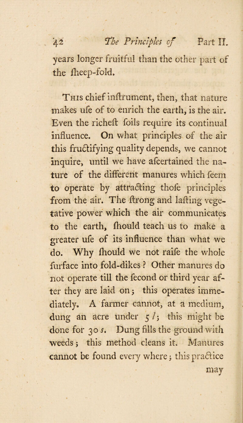 years longer fruitful than the other part of the fheep-fold. This chief inftrument, then, that nature makes ufe of to enrich the earth, is the air. Even the richeft foils require its continual influence. On what principles of the air this fructifying quality depends, we cannot Inquire, until we have afcertained the na¬ ture of the different manures which feem 9 to operate by attracting tbofe principles from the air. The ftrong and lafting vege¬ tative power which the air communicates to the earth, fhould teach us to make a greater ufe of its influence than what we do. Why fhould we not raife the whole furface into fold-dikes ? Other manures do not operate till the fecond or third year af¬ ter they are laid on 5 this operates imme¬ diately, A farmer cannot, at a medium, dung an acre under 5 /; this might be done for 30 s. Dung fills the ground with weeds; this method cleans it. Manures cannot be found every where; this practice may