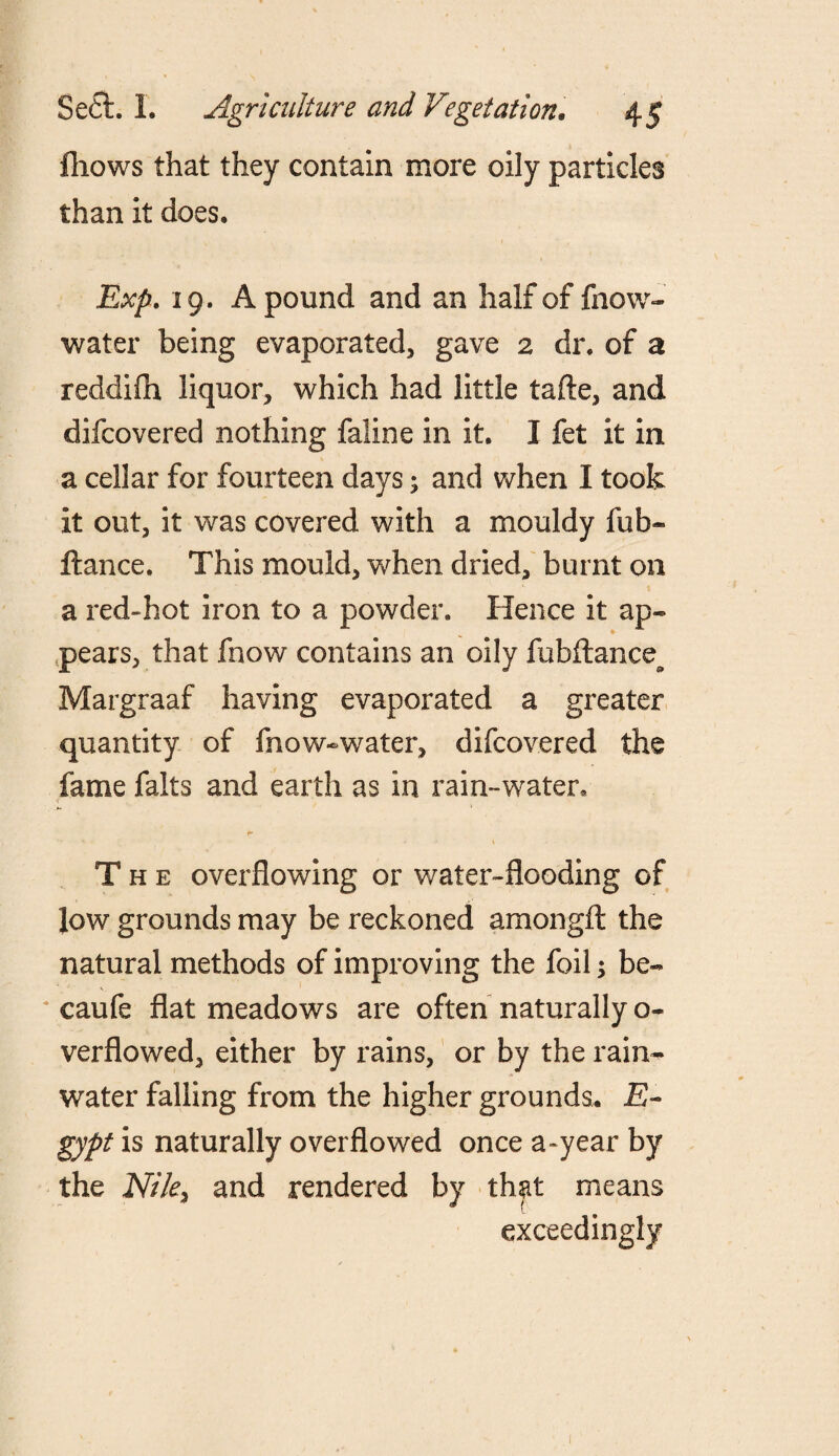 fliows that they contain more oily particles than it does, Exp. 19. A pound and an half of fnow- water being evaporated, gave 2 dr. of a reddifh liquor, which had little tafle, and difcovered nothing faline in it. I fet it in a cellar for fourteen days; and when I took it out, it was covered with a mouldy fub* fiance. This mould, when dried, burnt on a red-hot iron to a powder. Hence it ap¬ pears, that fnow contains an oily fubftance^ Margraaf having evaporated a greater quantity of fnow-water, difcovered the fame falts and earth as in rain-water. The overflowing or water-flooding of low grounds may be reckoned amongft the natural methods of improving the foil; be- * caufe flat meadows are often naturally o- verflowed, either by rains, or by the rain-* water falling from the higher grounds. E- gypt is naturally overflowed once a-year by the Nile, and rendered by that means exceedingly