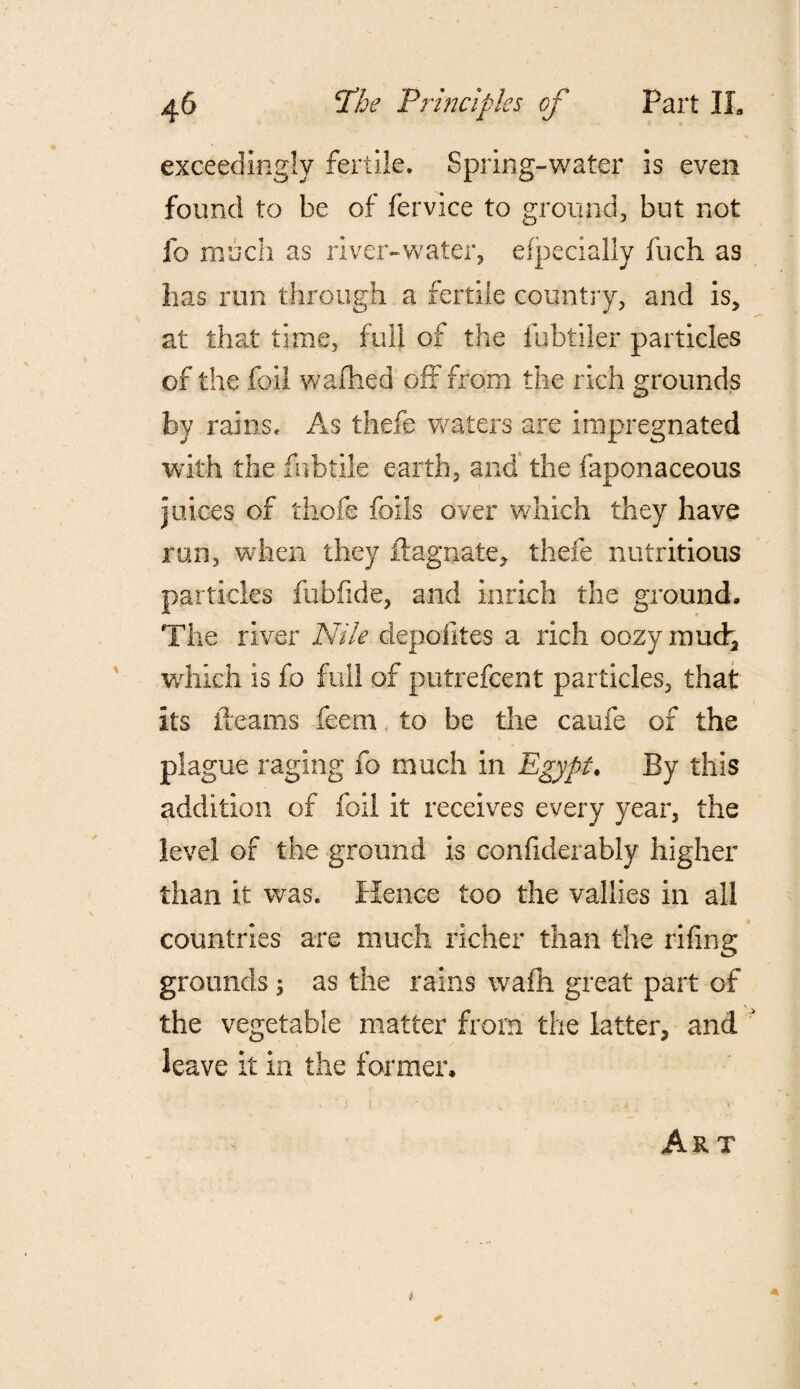 exceedingly fertile. Spring-water is even found to be of fervice to ground, but not fo much as river-water, efpecially fuch as lias run through a fertile country, and is, at that time, full of the fubtiler particles of the foil wafhed oft from the rich grounds by rains. As thefe waters are impregnated with the fubtile earth, and the faponaceous juices of thefe foils over which they have run, when they ftagnate, thefe nutritious particles fubfide, and inrich the ground. The river Nile depoiltes a rich oozy mud, which is fo full of putrefcent particles, that its fleams feem to be the caufe of the plague raging fo much in Egypt. By this addition of foil it receives every year, the level of the ground is confiderably higher than it was. Hence too the vallies in all countries are much richer than the rifing grounds; as the rains wafh great part of the vegetable matter from the latter, and  leave it in the former. Art A