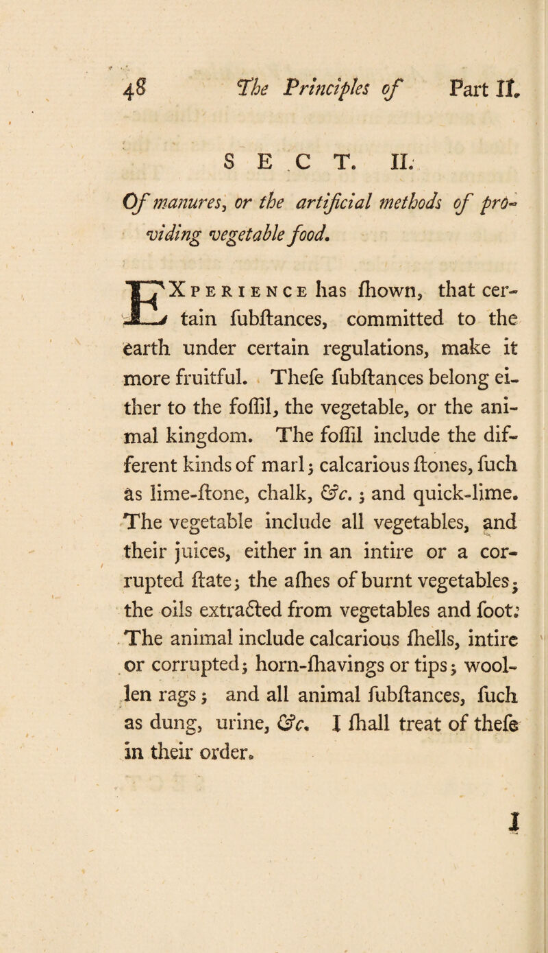 S E C T. II. Of manures, or the artificial methods of pro¬ viding vegetable food. Xperience has fhown, that cer- JL> tain fubftances, committed to the earth under certain regulations, make it more fruitful. Thefe fubftances belong ei¬ ther to the foffil, the vegetable, or the ani¬ mal kingdom. The foffil include the dif¬ ferent kinds of marl 5 calcarious ftones, fuch as lime-ftone, chalk, &c, ; and quick-lime. The vegetable include all vegetables, and their juices, either in an intire or a cor¬ rupted ftate; the alhes of burnt vegetables* the oils extra&ed from vegetables and foot; The animal include calcarious fhells, intirc or corrupted; horn-fhavings or tips; wool¬ len rags; and all animal fubftances, fuch as dung, urine, I fhall treat of thefe in their order* I