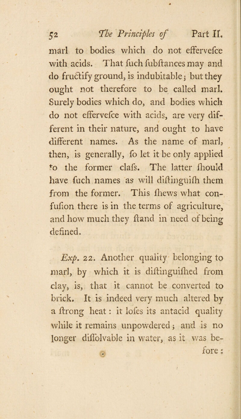 marl to bodies which do not effervefce with acids. That fuch fubftances may and do fruftify ground, is indubitable $ but they ought not therefore to be called marl. Surely bodies which do, and bodies which do not effervefce with acids, are very dif¬ ferent in their nature, and ought to have different names. As the name of marl, then, is generally, fo let it be only applied to the former clafs. The latter fhould have fuch names as will didinguifh them from the former. This fhews what con- fufion there is in the terms of agriculture, and how much they hand in need of being defined. Exp. 22. Another quality belonging to marl, by which it is diftinguifhed from clay, is, that it cannot be converted to brick. It is indeed very much altered by a ftrong heat: it lofes its antacid quality while it remains unpowdered; and is no longer diifolvable in water, as it was be¬ fore :
