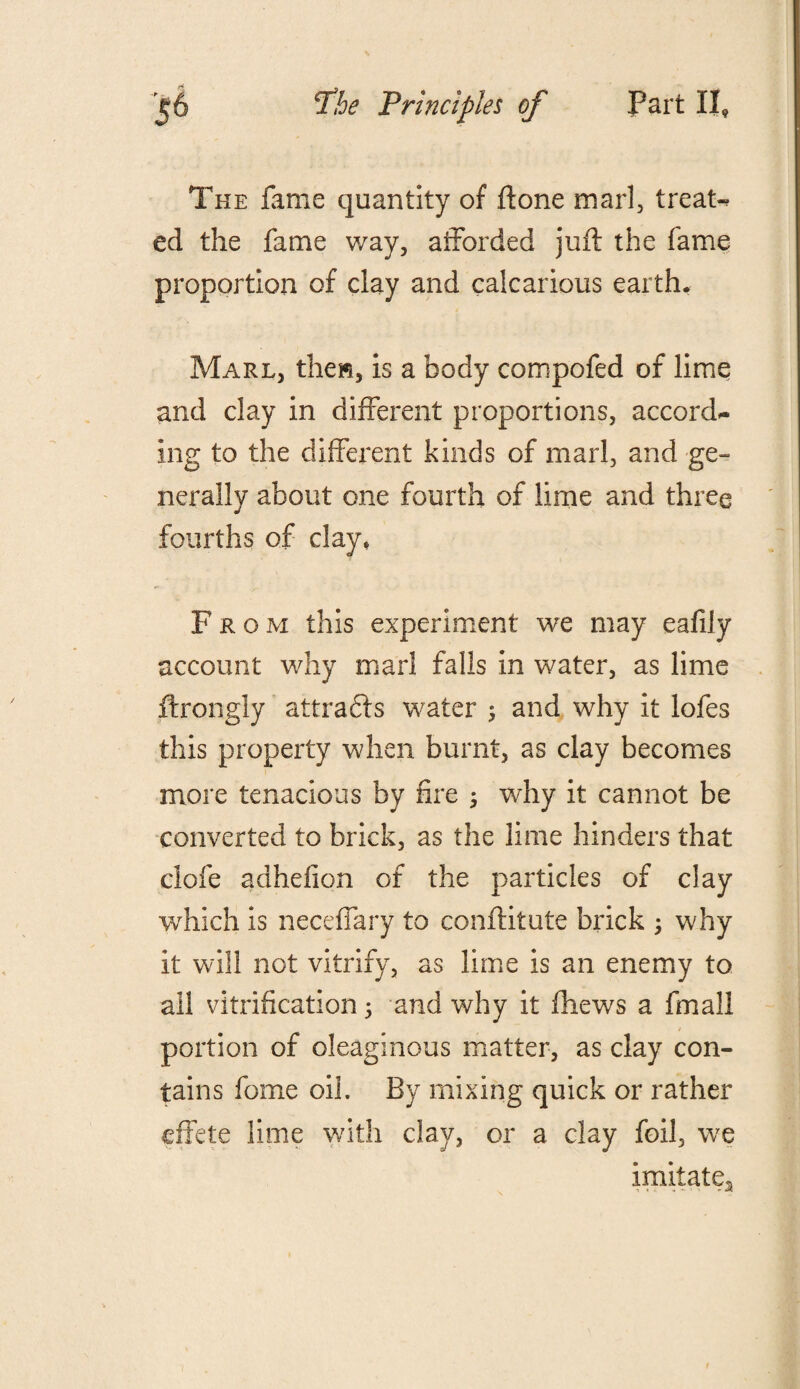 The fame quantity of ftone marl, treats ed the fame way, afforded juft the fame proportion of clay and calcarious earth. Marl, then, is a body compofed of lime and clay in different proportions, accord¬ ing to the different kinds of marl, and ge¬ nerally about one fourth of lime and three fourths of clay, From this experiment we may ealily account why marl falls in water, as lime ftrongly attracts water ; and why it lofes this property when burnt, as clay becomes more tenacious by fire ; why it cannot be converted to brick, as the lime hinders that clofe adhefion of the particles of clay which is neceffary to conftitute brick 5 why it will not vitrify, as lime is an enemy to all vitrification 5 and why it ftiews a fmall portion of oleaginous matter, as clay con¬ tains fome oil. By mixing quick or rather effete lime with clay, or a clay foil, we imitate^