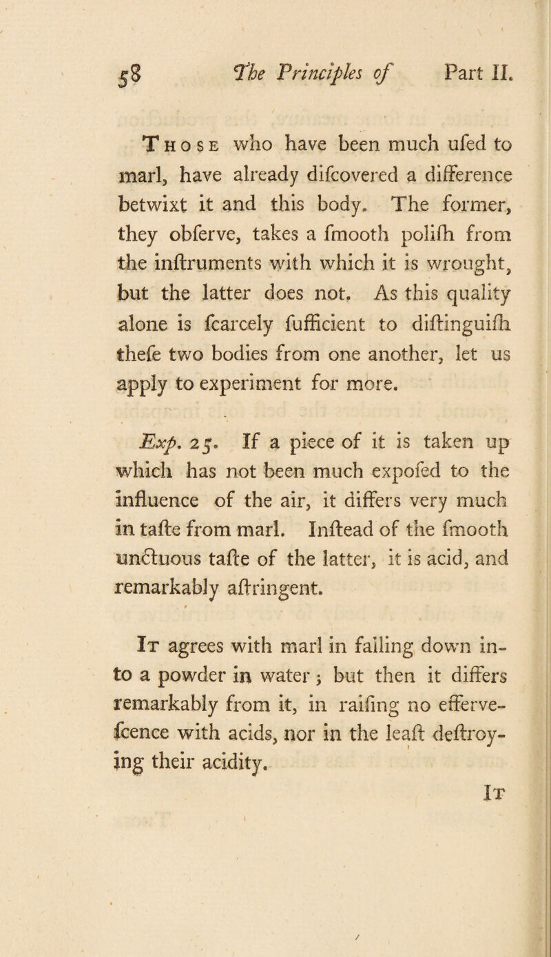 Those who have been much ufed to marl, have already difcovered a difference betwixt it and this body. The former, they obferve, takes a fmooth polifh from the inftruments with which it is wrought, but the latter does not. As this quality alone is fcarcely fufficient to diftinguifh thefe two bodies from one another, let us apply to experiment for more. Exp. 25. If a piece of it is taken up which has not been much expofed to the influence of the air, it differs very much in tafte from marl. Inftead of the fmooth un&uous tafte of the latter, it is acid, and remarkably aftringent. . t It agrees with marl in failing down in¬ to a powder in water; but then it differs remarkably from it, in railing no efferve- fcence with acids, nor in the leaft deftroy- ing their acidity. It /