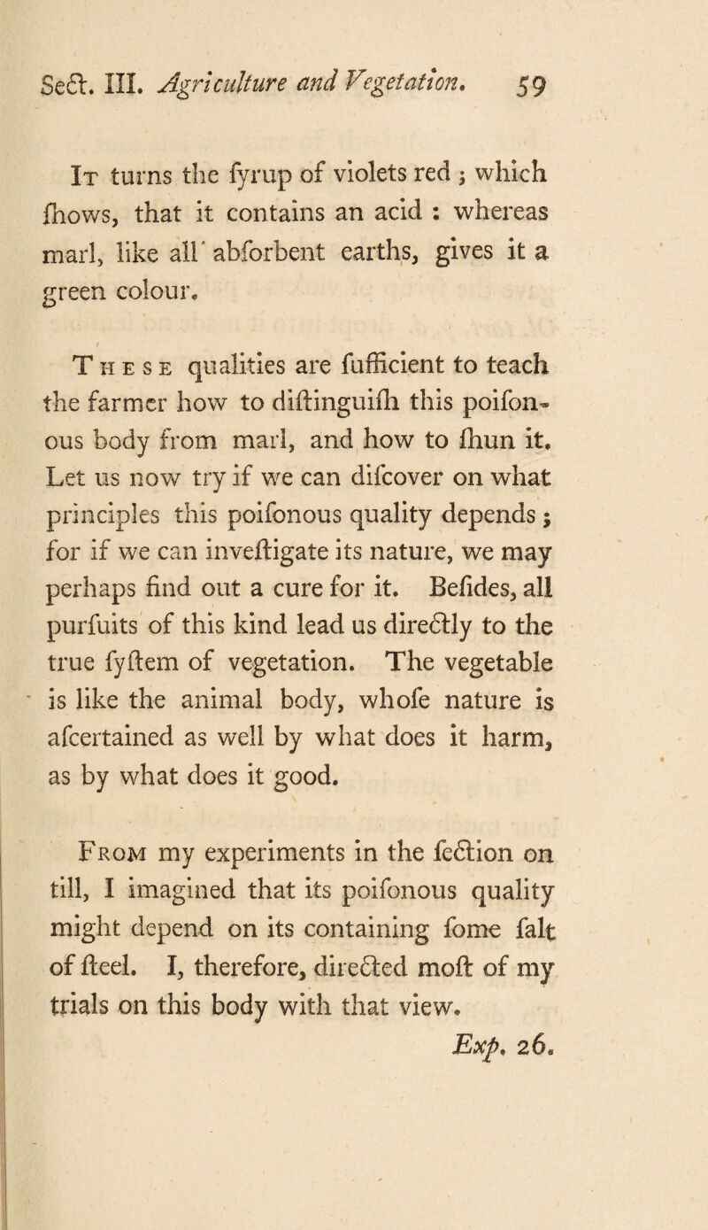 It turns the fyrup of violets red ; which fhows, that it contains an acid : whereas marl, like all' abforbent earths, gives it a green colour. These qualities are fufficient to teach the farmer how to diftinguifii this poifon- ous body from marl, and how to fhun it. Let us now try if we can difcover on what principles this poifonous quality depends; for if we can inveftigate its nature, we may perhaps find out a cure for it. Befides, all purfuits of this kind lead us diredtly to the true fyftem of vegetation. The vegetable ’ is like the animal body, whole nature is afcertained as well by what does it harm, as by what does it good. From my experiments in the fedlion on till, I imagined that its poifonous quality might depend on its containing fome fait of fteel. I, therefore, direfted moft of my trials on this body with that view, Exp. 26,