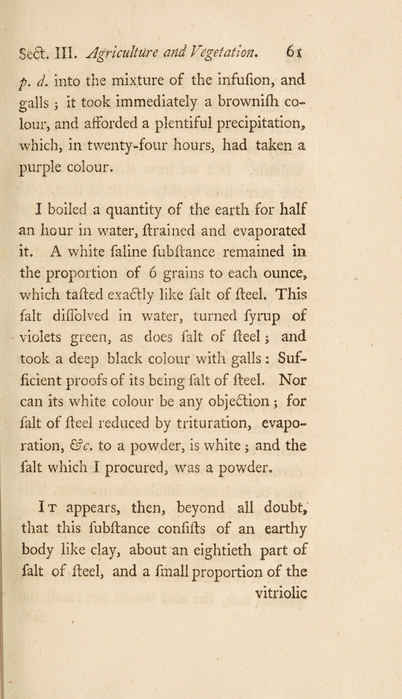 p. d, into the mixture of the infufion, and galls ; it took immediately a brownifh co¬ lour, and afforded a plentiful precipitation* which, in twenty-four hours, had taken a purple colour, I boiled a quantity of the earth for half an hour in water, {trained and evaporated it. A white faline fubftance remained in the proportion of 6 grains to each ounce* * which tailed exactly like fait of fteeh This fait diffolved in water, turned fyrup of violets green, as does fait of fteel; and took a deep black colour with galls: Suf¬ ficient proofs of its being fait of fteeh Nor can its white colour be any objection; for fait of fteel reduced by trituration, evapo¬ ration, &c. to a powder, is white; and the fait which I procured, was a powder. It appears, then, beyond all doubt* that this fubftance confifts of an earthy body like clay, about an eightieth part of fait of fteel, and a fmall proportion of the vitriolic