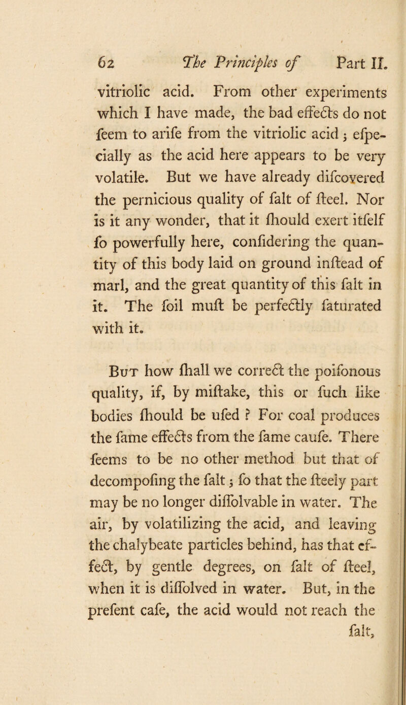 vitriolic acid. From other experiments which I have made, the bad effedts do not feem to arife from the vitriolic acid ; efpe- cially as the acid here appears to be very volatile. But we have already difcovered the pernicious quality of fait of fteeL Nor is it any wonder, that it fhould exert itfelf fo powerfully here, confidering the quan¬ tity of this body laid on ground inftead of marl, and the great quantity of this fait in it. The foil mult be perfectly faturated with it. But how fliall we correct the poifonous quality, if, by rmftake, this or fuch like bodies fhould be ufed ? For coal produces the fame effedts from the fame caufe. There feems to be no other method but that of decompofing the fait $ fo that the fteely part may be no longer diffolvable in water. The air, by volatilizing the acid, and leaving the chalybeate particles behind, has that ef¬ fect, by gentle degrees, on fait of fleel, when it is diffoived in water. But, in the prefent cafe, the acid would not reach the fait.