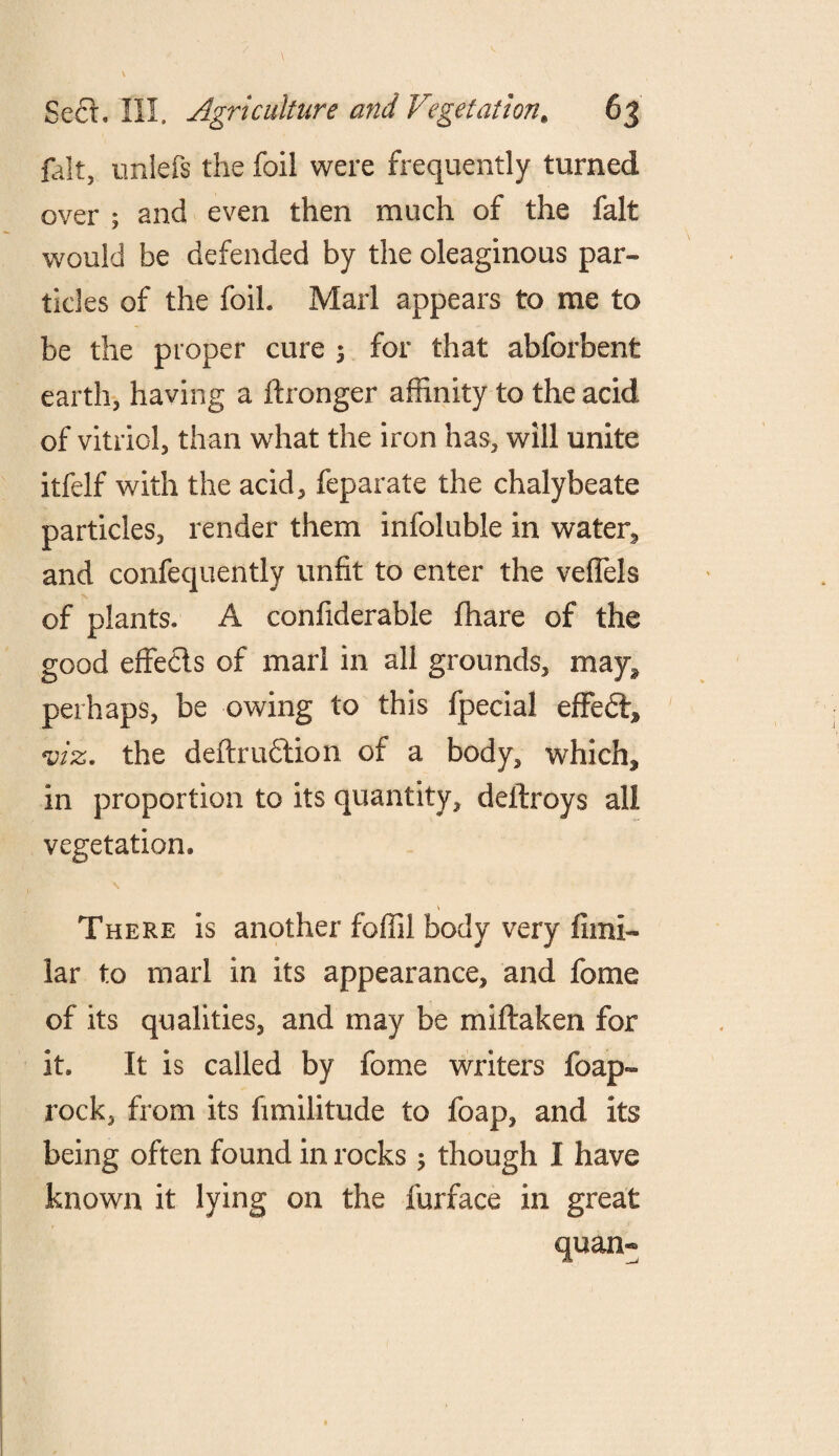 fait, milefs the foil were frequently turned over ; and even then much of the fait would be defended by the oleaginous par- tides of the foil. Marl appears to me to be the proper cure ; for that abforbent earth, having a flronger affinity to the acid of vitriol, than what the iron has, will unite itfelf with the acid, feparate the chalybeate particles, render them infoluble in water, and confequently unfit to enter the veffels of plants. A confiderable fhare of the good effects of marl in all grounds, may* perhaps, be owing to this fpecial effeft* viz. the deftrufilion of a body, which* in proportion to its quantity, deitroys all vegetation* \ There is another foffil body very fimi- lar to marl in its appearance, and fome of its qualities, and may be miftaken for it. It is called by fome writers foap- rock, from its fimilitude to foap, and its being often found in rocks ; though I have known it lying on the furface in great quan-