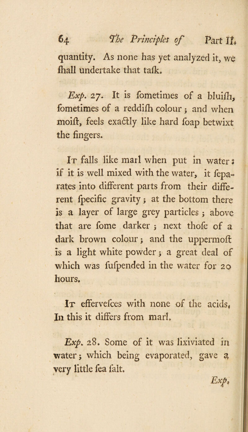quantity. As none has yet analyzed it, we fhall undertake that talk. Exp. 27. It is fometimes of a bluifh, fometimes of a reddifh colour 5 and when moift, feels exadtly like hard foap betwixt the fingers. It falls like marl when put in water 5 if it is well mixed with the water, it fepa- rates into different parts from their diffe¬ rent fpecific gravity y at the bottom there is a layer of large grey particles y above that are fome darker y next thofe of a dark brown coloury and the uppermoft is a light white powder y a great deal of which was fufpended in the water for 20 hours. It effervefces with none of the acids* In this it differs from mark Exp. 28. Some of it was lixiviated in water; which being evaporated, gave a very little fea fait.