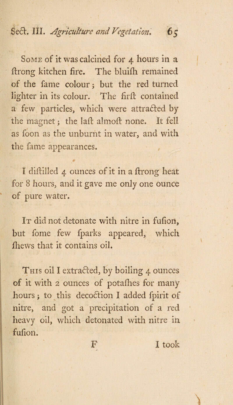 Se£h III. Agriculture and Vegetation. Some of it was calcined for 4 hours in a ftrong kitchen fire. The bluifh remained of the fame colour; but the red turned lighter in its colour. The firft contained a few particles* which were attracted by the magnet $ the laft almoft none. It fell as foon as the unburnt in water* and with the fame appearances. I diftilled 4 ounces of it in a ftrong heat for 8 hours* and it gave me only one ounce of pure water. It did not detonate with nitre in fufion, but fome few fparks appeared* which fliews that it contains oik This oil I extracted* by boiling 4 ounces of it with 2 ounces of potafhes for many hours > to this decodtion I added fpirit of nitre, and got a precipitation of a red heavy oil, which detonated with nitre in fufion. F I took J