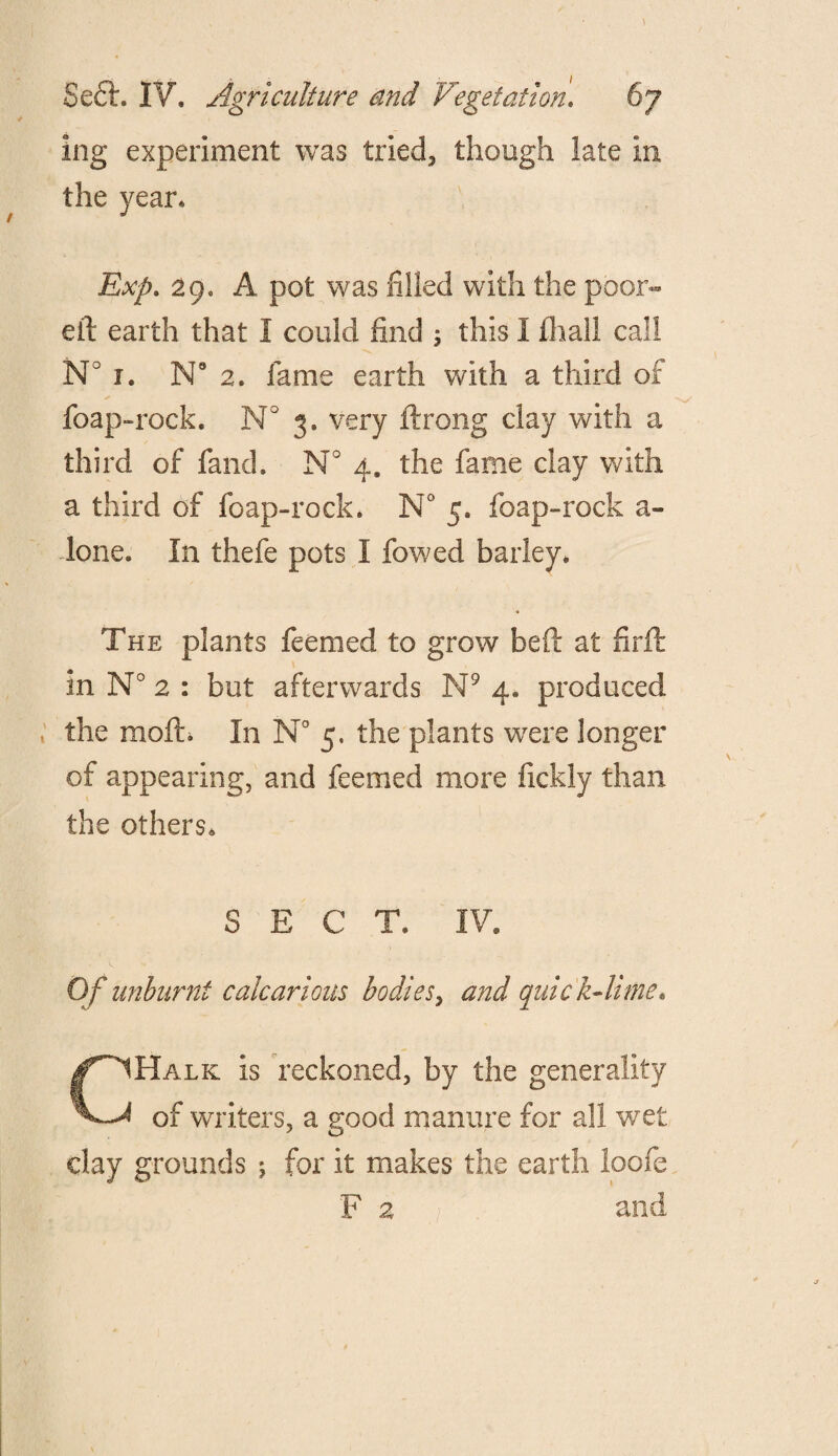 ) Sefh IV. Agriculture and Vegetation1 67 ing experiment was tried, though late in the year* Exp. 29. A pot was filled with the poor- eft earth that I could find ; this I fhall call N° i. Ne 2. fame earth with a third of foap-rock. N° 3. very ftrong clay with a third of fand. N° 4. the fame clay with a third of foap-rock. N° 5. foap-rock a- lone. In thefe pots I fowed barley. The plants feemed to grow beft at flrft in N° 2 : but afterwards N9 4. produced the moft. In N° 5. the plants were longer of appearing, and feemed more fickly than the others* SECT, IV. Of unburnt calcarious bodies, and quick-lime* CHalk is reckoned, by the generality of writers, a good manure for all wret day grounds ; for it makes the earth loofe