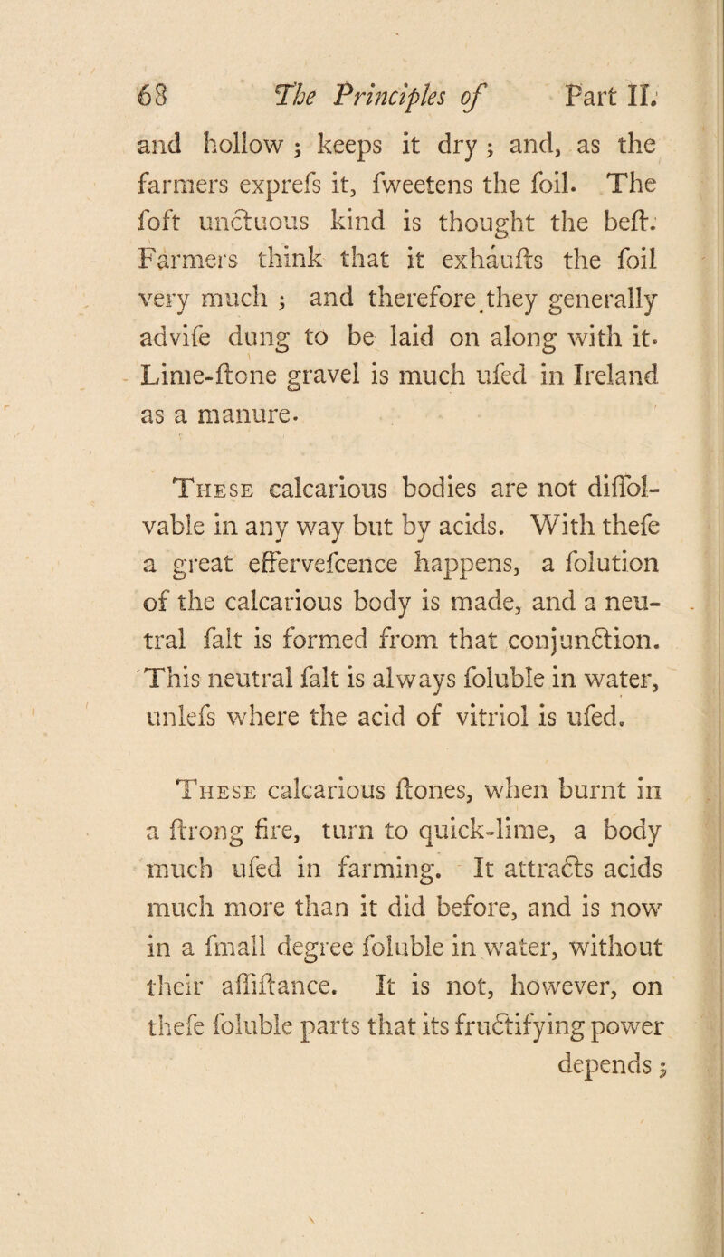 and hollow ; keeps it dry ; and, as the fanners exprefs it, fweetens the foil. The foft unctuous kind is thought the belt. Farmers think that it exhaufts the foil very much ; and therefore they generally advife dung to be laid on along with it. Lime-ftone gravel is much ufed in Ireland as a manure. These calcarious bodies are not difTol- vable in any way but by acids. With thefe a great effervefcence happens, a folution of the calcarious body is made, and a neu¬ tral fait is formed from that conjunction. This neutral fait is always foluble in water, unlefs where the acid of vitriol is ufed. These calcarious tones, when burnt in a ftrong fire, turn to quick-lime, a body much ufed in farming. It attracts acids much more than it did before, and is nowr in a (mall degree foluble in water, without their a hi fiance. It is not, however, on thefe foluble parts that its fructifying power depends 5