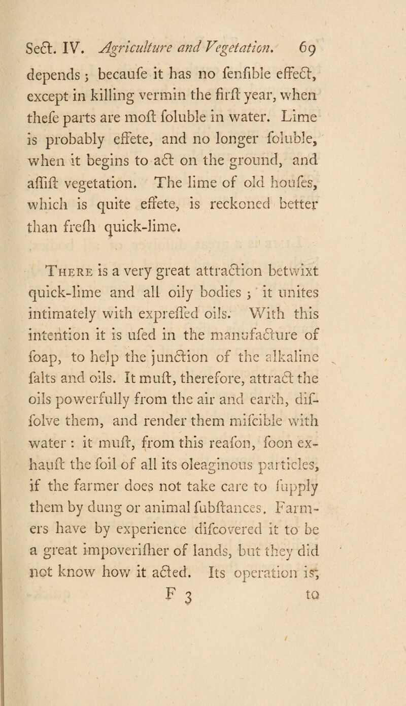 depends 5 becaufe it has no fenfible effect, except in killing vermin the firftyear, when thefe parts are moil; foluble in water. Lime is probably effete, and no longer foluble, when it begins to a£t on the ground, and affift vegetation. The lime of old houfes, which is quite effete, is reckoned better than freffi quick-lime. There is a very great attraction betwixt quick-lime and all oily bodies 3 it unites intimately with expreffed oils. With this intention it is ufed in the manufacture of foap, to help the junction of the alkaline falts and oils. It muff, therefore, attrad! the oils powerfully from the air and earth, dif- folve them, and render them mifcible with water : it muff, from this reafon, foon ex- hauft the foil of all its oleaginous particles, if the farmer does not take care to fupply them by clung or animal fubftances. Farm¬ ers have by experience difeovered it to be a great impoveriftier of lands, but they did not know how it adled. Its operation is; F 3 to