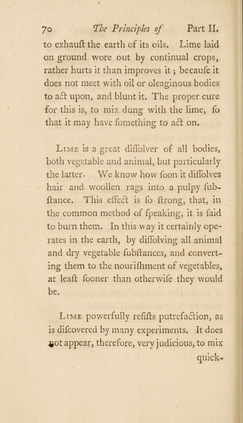 to exhaud the earth of its oils. Lime laid on ground wore out by continual crops, rather hurts it than improves it; hecaufe it does not meet with oil or oleaginous bodies to a£t upon, and blunt it. The proper cure for this is, to mix dung with the lime, fo that it may have fomething to a£t on. Lime is a great diffolver of ail bodies, both vegetable and animal, but particularly the latter. We know how foon it diffolves hair and woollen rags into a pulpy fub- ftance. This effect is fo ftrong, that, in the common method of fpeaking, it is faid to burn them. In this w ay it certainly ope¬ rates in the earth, by diffolving all animal and dry vegetable fubdances, and convert¬ ing them to the nourifhment of vegetables, at lead fooner than otherwife they would be. Lime powerfully refids putrefaction, as is difcovered by many experiments. It does ^pot appear, therefore, very judicious, to mix quick-*
