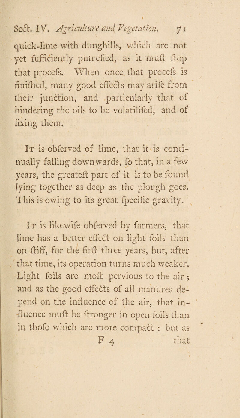 quick-lime with dunghills, which are not yet fufficiently putrefied, as it muft flop that procefs. When once, that procefs is finifhed, many good e fie els may arife from their junction, and particularly that of hindering the oils to be volatilifed, and of fixing them. It is obferved of lime, that it is conti¬ nually falling downwards, fo that, in a few years, the greateft part of it is to be found lying together as deep as the plough goes. This is owing to its great fpecifie gravity. / \ . It is likewife obferved by farmers, that lime has a better effect on light foils than on ftiff, for the firft three years, but, after that time, its operation turns much weaker. Light foils are moft pervious to the air; and as the good effedls of all manures de¬ pend on the influence of the air, that in¬ fluence muft be ftronger in open foils than in thofe which are more compaft : but as F 4 that