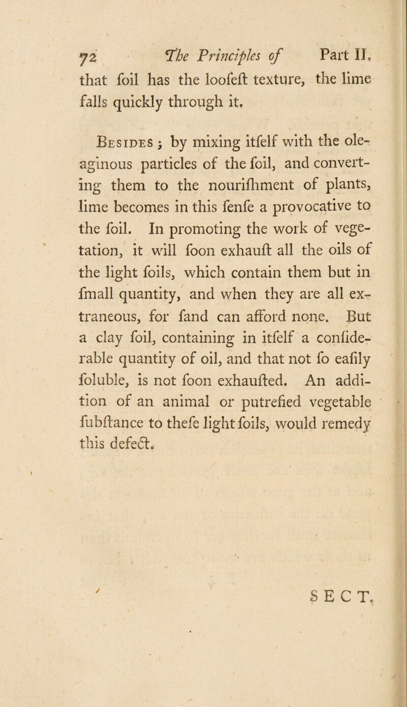 that foil has the loofeft texture, the lime falls quickly through it. Besides ; by mixing itfelf with the ole¬ aginous particles of the foil, and convert¬ ing them to the nourifhment of plants, lime becomes in this fenfe a provocative to the foil. In promoting the work of vege¬ tation, it will foon exhauft all the oils of the light foils, which contain them but in fmall quantity, and when they are all ex¬ traneous, for fand can afford none. But a clay foil, containing in itfelf a confide- rable quantity of oil, and that not fo eafily foluble, is not foon exhaufted. An addi¬ tion of an animal or putrefied vegetable fubftance to thefe light foils, would remedy this defect.