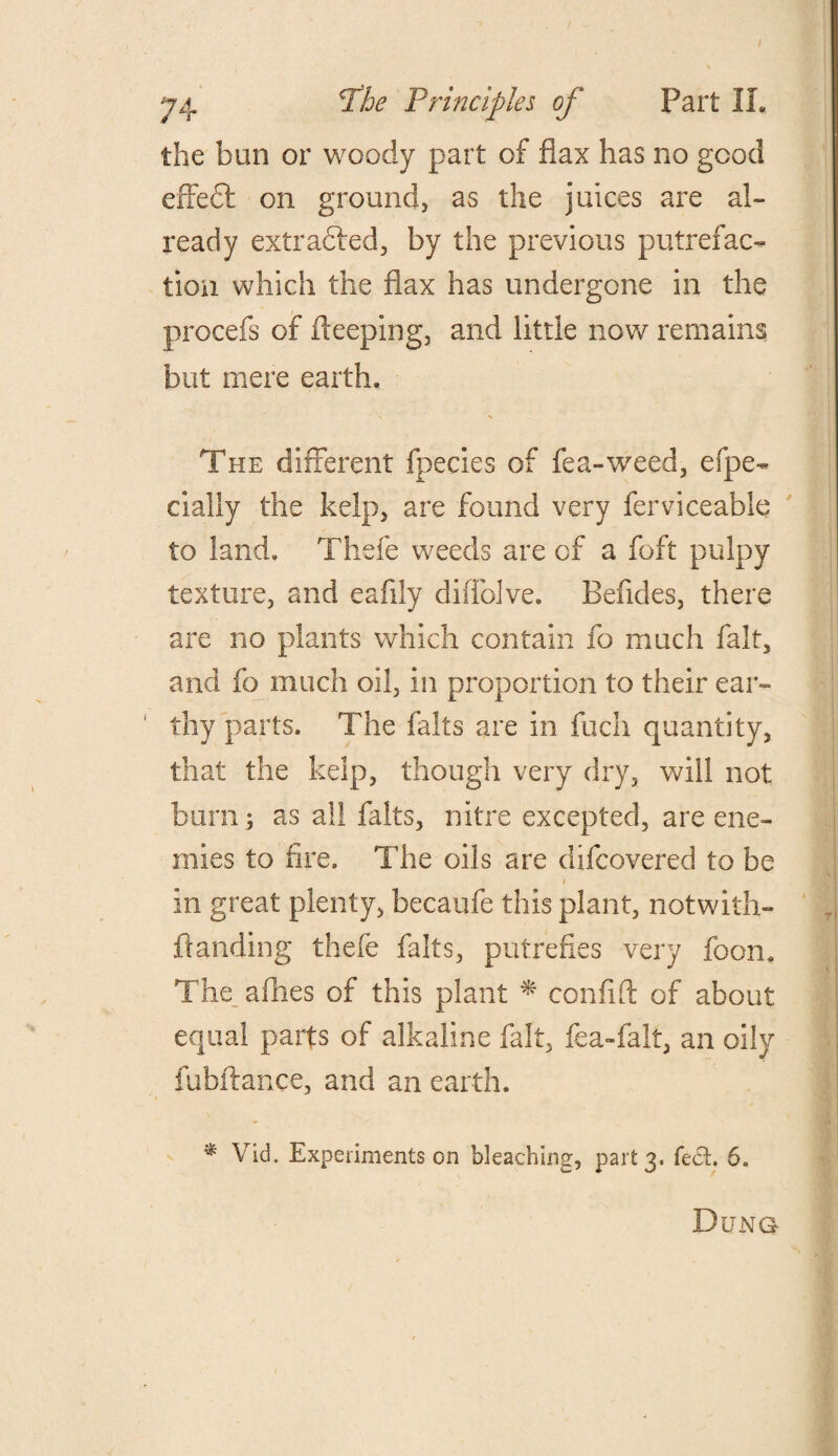 the bun or woody part of flax has no good effect on ground, as the juices are al¬ ready extracted, by the previous putrefac¬ tion which the flax has undergone in the procefs of fteeping, and little now remains but mere earth. The different fpecies of fea-weed, elpe- cialiy the kelp, are found very ferviceable to land. Thefe weeds are of a foft pulpy texture, and eafiiy dilTolve. Befldes, there are no plants which contain fo much fait, and fo much oil, in proportion to their ear¬ thy parts. The falts are in fuch quantity, that the kelp, though very dry, will not burn; as all falts, nitre excepted, are ene¬ mies to fire. The oils are difcovered to be i in great plenty, becaufe this plant, notwith- ftanding thefe falts, putrefies very foom The allies of this plant * confift of about equal parts of alkaline fait, fea-fall, an oily fubftance, and an earth. * Vid. Experiments on bleaching, part 3, feet. 6. Dung