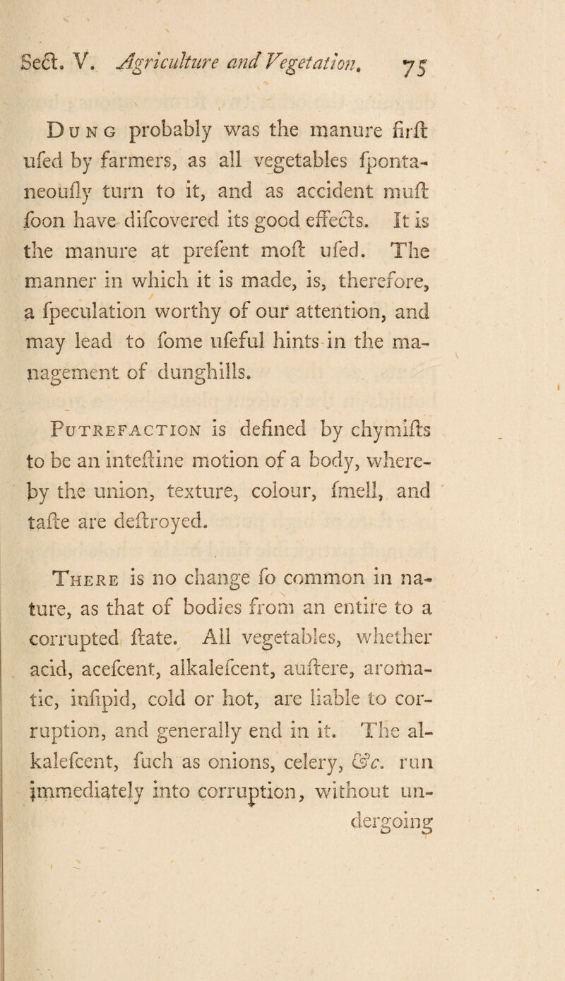 ' \ Dung probably was the manure fir ft ufed by farmers, as all vegetables fponta- neoufly turn to it, and as accident muft foon have difeovered its good effects. It is the manure at prefent moft ufed. The manner in which it is made, is, therefore, a fpeculation worthy of our attention, and may lead to fome ufeful hints in the ma¬ nagement of dunghills. Putrefaction is defined by chymifts to be an inteftine motion of a body, where¬ by the union, texture, colour, fmell, and tafte are deftroyed. There is no change fo common in na¬ ture, as that of bodies from an entire to a corrupted ftate. All vegetables, whether add, acefcent, alkalefcent, auftere, aroma¬ tic, infipid, cold or hot, are liable to cor¬ ruption, and generally end in it. The al¬ kalefcent, fuch as onions, celery, &c. run immediately into corruption, without un¬ dergoing 1