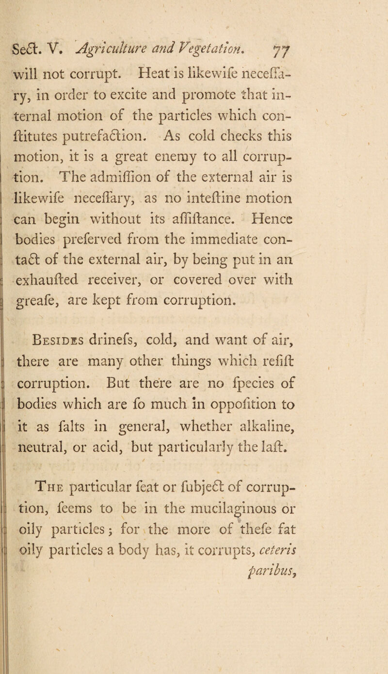 will not corrupt. Heat is likewife necefia- ry, in order to excite and promote that in¬ ternal motion of the particles which con- flit utes putrefaction. As cold checks this motion, it is a great enemy to all corrup¬ tion. The admiffion of the external air is likewife neceffary, as no inteftine motion can begin without its aflillance. Hence bodies preferved from the immediate con¬ tact of the external air, by being put in an exhaufted receiver, or covered over with greafe, are kept from corruption. Besides drinefs, cold, and want of air, there are many other things which refill corruption. But there are no fpecies of bodies which are fo much in oppolition to it as falts in general, whether alkaline, neutral, or acid, but particularly the laid. The particular feat or fubjeft of corrup¬ tion, feems to be in the mucilaginous or oily particles ; for the more of thefe fat oily particles a body has, it corrupts, ceteris paribus,