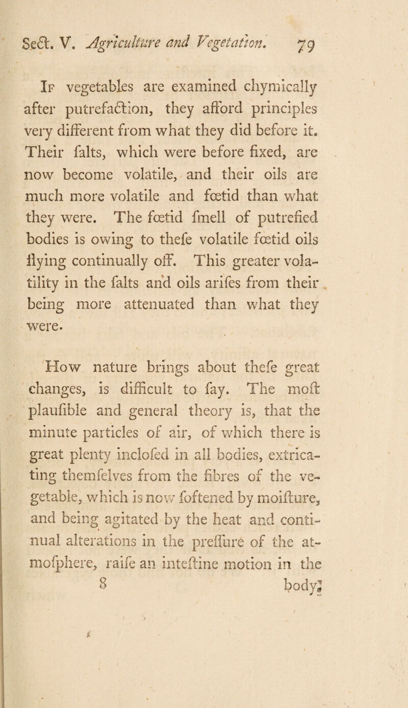 If vegetables are examined chymically after putrefa&ion, they afford principles very different from what they did before it. Their falts, which were before fixed,, are now become volatile, and their oils are much more volatile and foetid than what they were. The foetid fmell of putrefied bodies is owing to thefe volatile fetid oils Hying continually off. This greater vola¬ tility in the falts and oils arifes from their being more attenuated than what they were. \ How nature brings about thefe great changes, is difficult to fay. The moft plaufible and general theory is, that the minute particles of air, of which there is great plenty inclofed in all bodies, extrica¬ ting themfelves from the fibres of the ve¬ getable, which is now foftened by moifture, and being agitated by the heat and conti- nual alterations in the preffure of the at- mofphere, ralfe an inteftine motion In the
