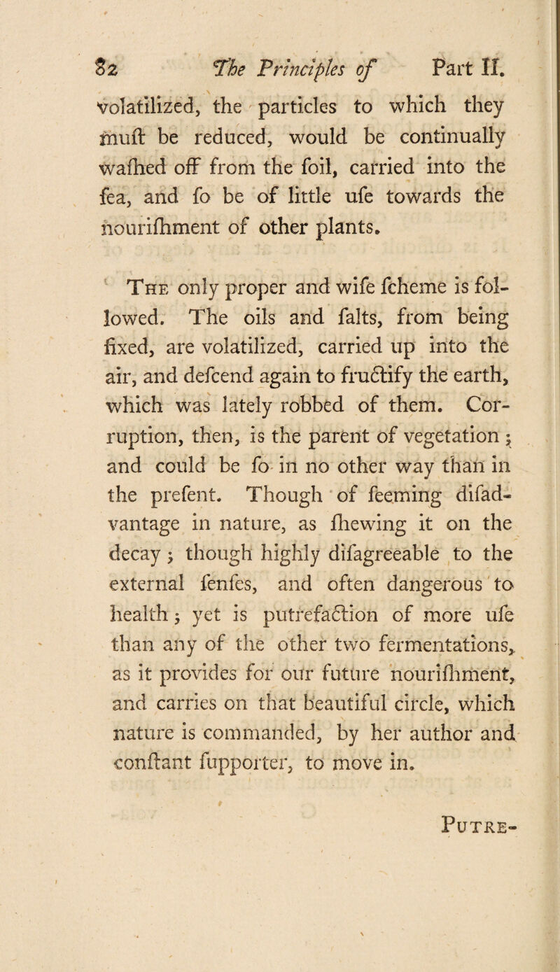 Volatilized, the particles to which they mufl: be reduced, would be continually wrafhed off from the foil, carried into the fea, and fo be of little ufe towards the nourifhment of other plants. The only proper and wife fcheme is fol¬ lowed. The oils and falts, from being fixed, are volatilized, carried up into the air, and defcend again to fruCtify the earth, which was lately robbed of them. Cor¬ ruption, then, is the parent of vegetation j and could be fo in no other way than in the prefent. Though of feeming difad* vantage in nature, as fhewing it on the decay; though highly difagreeable to the external fenfes, and often dangerous to health ; yet is putrefaction of more ufe than any of the other two fermentations, as it provides for our future nourifhment, and carries on that beautiful circle, which nature is commanded, by her author and conftant fupporter, to move in. Futre-