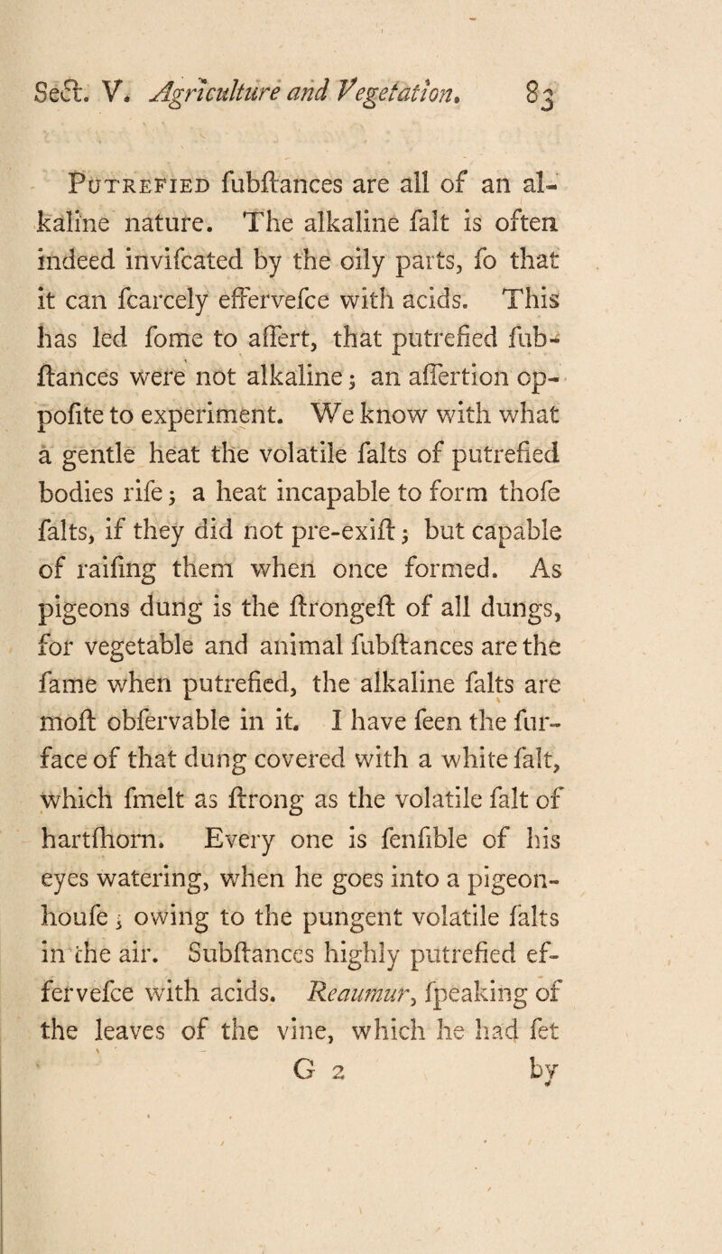 Putrefied fubftanees are all of an al¬ kaline nature. The alkaline fait is often indeed invifcated by the oily parts, fo that it can fcarcely effervefce with acids. This has led fome to aflert, that putrefied fub- ftances were not alkaline; an aflertion op- pofite to experiment. We know with what a gentle heat the volatile falts of putrefied bodies rife 3 a heat incapable to form thofe falts, if they did riot pre-exift ; but capable of railing them when once formed. As pigeons dung is the ftrongeft of all dungs, for vegetable and animal fubftanees are the fame when putrefied, the alkaline falts are moft obfervable in it. I have feen the fur- face of that dung covered with a white fait, which fmelt as ftrong as the volatile fait of hartfhorn. Every one is fenfible of Ins eyes watering, when he goes into a pigeon- houfe, owing to the pungent volatile falts in the air. Subftances highly putrefied ef¬ fervefce with acids. Reaumur, fpeaking of the leaves of the vine, which he had fet \ * - G 2 by