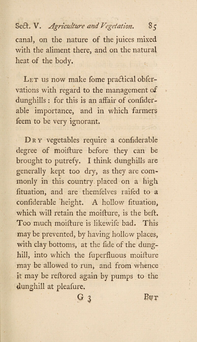 canal, on the nature of the juices mixed with the aliment there, and on the natural heat of the body. , Let us now make fome practical obier- vations with regard to the management of dunghills: for this is an affair of confider- able importance, and in which farmers feem to be very ignorant. Dry vegetables require a confiderable degree of moifture before they can be brought to putrefy. I think dunghills are generally kept too dry, as they are com¬ monly in this country placed on a high fituation, and are themfelves railed to a confiderable height. A hollow fituation, which will retain the moifture, is the beft. Too much moifture is likewife bad* This may be prevented, by having hollow places, with clay bottoms, at the fide of the dung¬ hill, into which the fuperfluous moifture may be allowed to run, and from whence it may be reftored again by pumps to the dunghill at pleafure. G 3 BtJX